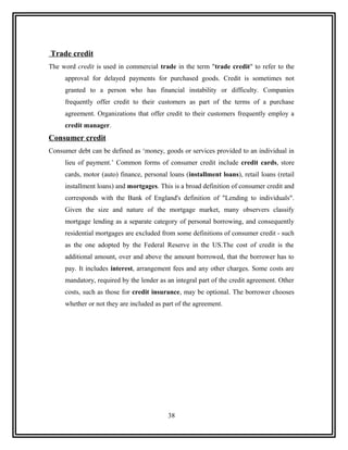 Trade credit
The word credit is used in commercial trade in the term "trade credit" to refer to the
     approval for delayed payments for purchased goods. Credit is sometimes not
     granted to a person who has financial instability or difficulty. Companies
     frequently offer credit to their customers as part of the terms of a purchase
     agreement. Organizations that offer credit to their customers frequently employ a
     credit manager.
Consumer credit
Consumer debt can be defined as ‘money, goods or services provided to an individual in
     lieu of payment.’ Common forms of consumer credit include credit cards, store
     cards, motor (auto) finance, personal loans (installment loans), retail loans (retail
     installment loans) and mortgages. This is a broad definition of consumer credit and
     corresponds with the Bank of England's definition of "Lending to individuals".
     Given the size and nature of the mortgage market, many observers classify
     mortgage lending as a separate category of personal borrowing, and consequently
     residential mortgages are excluded from some definitions of consumer credit - such
     as the one adopted by the Federal Reserve in the US.The cost of credit is the
     additional amount, over and above the amount borrowed, that the borrower has to
     pay. It includes interest, arrangement fees and any other charges. Some costs are
     mandatory, required by the lender as an integral part of the credit agreement. Other
     costs, such as those for credit insurance, may be optional. The borrower chooses
     whether or not they are included as part of the agreement.




                                           38
 