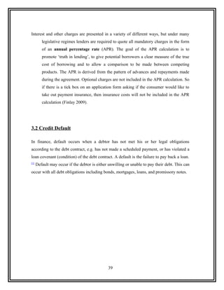 Interest and other charges are presented in a variety of different ways, but under many
         legislative regimes lenders are required to quote all mandatory charges in the form
         of an annual percentage rate (APR). The goal of the APR calculation is to
         promote ‘truth in lending’, to give potential borrowers a clear measure of the true
         cost of borrowing and to allow a comparison to be made between competing
         products. The APR is derived from the pattern of advances and repayments made
         during the agreement. Optional charges are not included in the APR calculation. So
         if there is a tick box on an application form asking if the consumer would like to
         take out payment insurance, then insurance costs will not be included in the APR
         calculation (Finlay 2009).




3.2 Credit Default

In finance, default occurs when a debtor has not met his or her legal obligations
according to the debt contract, e.g. has not made a scheduled payment, or has violated a
loan covenant (condition) of the debt contract. A default is the failure to pay back a loan.
[1]
      Default may occur if the debtor is either unwilling or unable to pay their debt. This can
occur with all debt obligations including bonds, mortgages, loans, and promissory notes.




                                                39
 