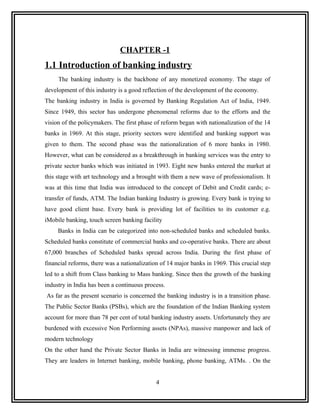 CHAPTER -1
1.1 Introduction of banking industry
     The banking industry is the backbone of any monetized economy. The stage of
development of this industry is a good reflection of the development of the economy.
The banking industry in India is governed by Banking Regulation Act of India, 1949.
Since 1949, this sector has undergone phenomenal reforms due to the efforts and the
vision of the policymakers. The first phase of reform began with nationalization of the 14
banks in 1969. At this stage, priority sectors were identified and banking support was
given to them. The second phase was the nationalization of 6 more banks in 1980.
However, what can be considered as a breakthrough in banking services was the entry to
private sector banks which was initiated in 1993. Eight new banks entered the market at
this stage with art technology and a brought with them a new wave of professionalism. It
was at this time that India was introduced to the concept of Debit and Credit cards; e-
transfer of funds, ATM. The Indian banking Industry is growing. Every bank is trying to
have good client base. Every bank is providing lot of facilities to its customer e.g.
iMobile banking, touch screen banking facility
     Banks in India can be categorized into non-scheduled banks and scheduled banks.
Scheduled banks constitute of commercial banks and co-operative banks. There are about
67,000 branches of Scheduled banks spread across India. During the first phase of
financial reforms, there was a nationalization of 14 major banks in 1969. This crucial step
led to a shift from Class banking to Mass banking. Since then the growth of the banking
industry in India has been a continuous process.
As far as the present scenario is concerned the banking industry is in a transition phase.
The Public Sector Banks (PSBs), which are the foundation of the Indian Banking system
account for more than 78 per cent of total banking industry assets. Unfortunately they are
burdened with excessive Non Performing assets (NPAs), massive manpower and lack of
modern technology
On the other hand the Private Sector Banks in India are witnessing immense progress.
They are leaders in Internet banking, mobile banking, phone banking, ATMs. . On the


                                            4
 