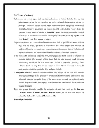 3.3 Types of default
Default can be of two types: debt services default and technical default. Debt service
     default occurs when the borrower has not made a scheduled payment of interest or
     principal. Technical default occurs when an affirmative or a negative covenant is
     violated.Affirmative covenants are clauses in debt contracts that require firms to
     maintain certain levels of capital or financial ratios. The most commonly violated
     restrictions in affirmative covenants are tangible net worth, working capital/short
     term liquidity, and debt service coverage.
Negative covenants are clauses in debt contracts that limit or prohibit corporate actions
     (e.g. sale of assets, payment of dividends) that could impair the position of
     creditors. Negative covenants may be continuous or incurrence-based. Violations of
     negative covenants are rare compared to violations of affirmative covenants.
With most debt (including corporate debt, mortgages and bank loans) a covenant is
     included in the debt contract which states that the total amount owed becomes
     immediately payable on the first instance of a default of payment. Generally, if the
     debtor defaults on any debt to the lender, a cross default covenant in the debt
     contract states that that particular debt is also in default.
In corporate finance, upon an uncured default, the holders of the debt will usually
     initiate proceedings (file a petition of involuntary bankruptcy) to foreclose on any
     collateral securing the debt. Even if the debt is not secured by collateral, debt
     holders may still sue for bankruptcy, to ensure that the corporation's assets are used
     to repay the debt.
There are several financial models for analyzing default risk, such as the Jarrow-
     Turnbull model, Edward Altman's Z-score model, or the structural model of
     default by Robert C. Merton (Merton Model).
Sovereign defaults




                                              40
 