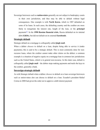 Sovereign borrowers such as nation-states generally are not subject to bankruptcy courts
      in their own jurisdiction, and thus may be able to default without legal
      consequences. One example is with North Korea, which in 1987 defaulted on
      some of its loans. In such cases, the defaulting country and the creditor are more
      likely to renegotiate the interest rate, length of the loan, or the principal
      payments[2]. In the 1998 Russian financial crisis, Russia defaulted on its internal
      debt (GKOs), but did not default on its external Eurobonds.
Strategic default
Strategic default on a mortgage is colloquially called jingle mail.
When a debtor chooses to default on a loan, despite being able to service it (make
payments), this is said to be a strategic default. This is most commonly done for non-
recourse loans, where the creditor cannot make other claims on the debtor; a common
example is a situation of negative equity on a mortgage loan in common law jurisdictions
such as the United States, which is in general non-recourse. In this latter case, default is
colloquially called jingle mail – the debtor stops making payments and mails the keys to
the creditor, generally a bank.
Sovereign strategic default
As with Strategic default when a debtor chooses to default on a loan sovereign borrowers
such as nation-states also can choose to default on a loan. Ecuador's president Rafael
Correa in 2008 had given the order not to approve a debt interest payment




                                            41
 