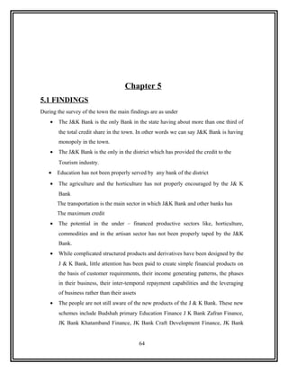 Chapter 5
5.1 FINDINGS
During the survey of the town the main findings are as under
    •   The J&K Bank is the only Bank in the state having about more than one third of
        the total credit share in the town. In other words we can say J&K Bank is having
        monopoly in the town.
    •   The J&K Bank is the only in the district which has provided the credit to the
        Tourism industry.
   •    Education has not been properly served by any bank of the district
    •   The agriculture and the horticulture has not properly encouraged by the J& K
        Bank
        The transportation is the main sector in which J&K Bank and other banks has
        The maximum credit
    •   The potential in the under – financed productive sectors like, horticulture,
        commodities and in the artisan sector has not been properly taped by the J&K
        Bank.
    •   While complicated structured products and derivatives have been designed by the
        J & K Bank, little attention has been paid to create simple financial products on
        the basis of customer requirements, their income generating patterns, the phases
        in their business, their inter-temporal repayment capabilities and the leveraging
        of business rather than their assets
    •   The people are not still aware of the new products of the J & K Bank. These new
        schemes include Budshah primary Education Finance J K Bank Zafran Finance,
        JK Bank Khatamband Finance, JK Bank Craft Development Finance, JK Bank


                                               64
 