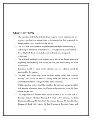 5.2 SUGGESTIONS
 •   The agriculture and the horticulture should be given prompt attentions and new
     schemes regarding these sectors should be implemented the fruit grower and the
     farmer could get more benefits from the scheme.
 •   The J&K Bank should adopt an integrated approach to agriculture financing by
     addressing an entire chain from production to consumption with a deep sectoral
     focus. The Bank should also include credit facilities to cold storage and
     warehouses.
 •   The J&K Bank should also focus on financing of post harvest, infrastructure such
     as grading, packing facility, cold storage and fruit juice manufacturing and other
     such facilities.
 •   Education should be given prompt attention and new schemes should be
     developed for this purpose.
 •   The J&K Bank should now follow intensive lending rather than extensive
     lending , the process of intensive lending builds the network of financial
     intermediation and then leverages these for extensive lending.
 •   Credit counseling centers should be created so that customers can get complete
     and adequate information about the different products adopted by the JK Bank
     and the interest rates
 •   The people should be informed about the new schemes of the JK Bank such as.
     Budshah primary Education Finance J K Bank Zafran Finance, JK Bank
     Khatamband Finance, JK Bank Craft Development Finance, JK Bank Dastakar
     Finance, JK Bank Giri Finance, JK Bank Commercial Premises Finance and


                                          66
 