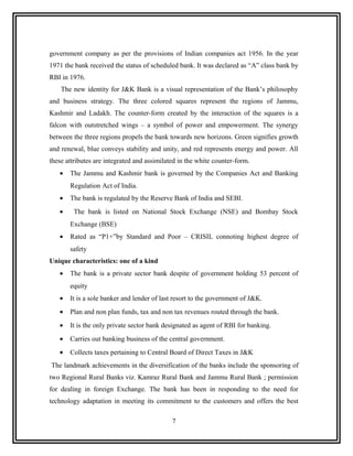 government company as per the provisions of Indian companies act 1956. In the year
1971 the bank received the status of scheduled bank. It was declared as “A” class bank by
RBI in 1976.
    The new identity for J&K Bank is a visual representation of the Bank’s philosophy
and business strategy. The three colored squares represent the regions of Jammu,
Kashmir and Ladakh. The counter-form created by the interaction of the squares is a
falcon with outstretched wings – a symbol of power and empowerment. The synergy
between the three regions propels the bank towards new horizons. Green signifies growth
and renewal, blue conveys stability and unity, and red represents energy and power. All
these attributes are integrated and assimilated in the white counter-form.
   •   The Jammu and Kashmir bank is governed by the Companies Act and Banking
       Regulation Act of India.
   •   The bank is regulated by the Reserve Bank of India and SEBI.
   •     The bank is listed on National Stock Exchange (NSE) and Bombay Stock
       Exchange (BSE)
   •   Rated as “P1+”by Standard and Poor – CRISIL connoting highest degree of
       safety
Unique characteristics: one of a kind
   •   The bank is a private sector bank despite of government holding 53 percent of
       equity
   •   It is a sole banker and lender of last resort to the government of J&K.
   •   Plan and non plan funds, tax and non tax revenues routed through the bank.
   •   It is the only private sector bank designated as agent of RBI for banking.
   •   Carries out banking business of the central government.
   •   Collects taxes pertaining to Central Board of Direct Taxes in J&K
The landmark achievements in the diversification of the banks include the sponsoring of
two Regional Rural Banks viz. Kamraz Rural Bank and Jammu Rural Bank ; permission
for dealing in foreign Exchange. The bank has been in responding to the need for
technology adaptation in meeting its commitment to the customers and offers the best

                                             7
 