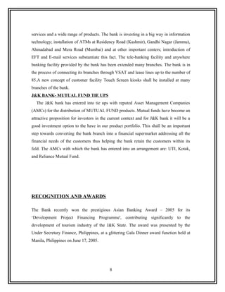 services and a wide range of products. The bank is investing in a big way in information
technology; installation of ATMs at Residency Road (Kashmir), Gandhi Nagar (Jammu),
Ahmadabad and Mera Road (Mumbai) and at other important centers; introduction of
EFT and E-mail services substantiate this fact. The tele-banking facility and anywhere
banking facility provided by the bank has been extended many branches. The bank is in
the process of connecting its branches through VSAT and lease lines up to the number of
85.A new concept of customer facility Touch Screen kiosks shall be installed at many
branches of the bank.
J&K BANK- MUTUAL FUND TIE UPS
  The J&K bank has entered into tie ups with reputed Asset Management Companies
(AMCs) for the distribution of MUTUAL FUND products. Mutual funds have become an
attractive proposition for investors in the current context and for J&K bank it will be a
good investment option to the have in our product portfolio. This shall be an important
step towards converting the bank branch into a financial supermarket addressing all the
financial needs of the customers thus helping the bank retain the customers within its
fold. The AMCs with which the bank has entered into an arrangement are: UTI, Kotak,
and Reliance Mutual Fund.




RECOGNITION AND AWARDS

The Bank recently won the prestigious Asian Banking Award – 2005 for its
‘Development Project Financing Programme', contributing significantly to the
development of tourism industry of the J&K State. The award was presented by the
Under Secretary Finance, Philippines, at a glittering Gala Dinner award function held at
Manila, Philippines on June 17, 2005.




                                           8
 