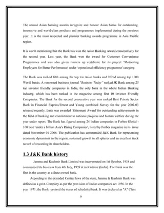 The annual Asian banking awards recognize and honour Asian banks for outstanding,
innovative and world-class products and programmes implemented during the previous
year. It is the most respected and premier banking awards programme in Asia Pacific
region.

It is worth mentioning that the Bank has won the Asian Banking Award consecutively for
the second year. Last year, the Bank won the award for Customer Convenience
Programmes and was also given runners up certificate for its project ‘Motivating
Employees for Better Performance' under ‘operational efficiency programme' category.

The Bank was ranked fifth among the top ten Asian banks and 762nd among top 1000
World banks. A renowned business journal "Business Today” ranked JK Bank among 25
top investor friendly companies in India, the only bank in the whole Indian Banking
industry, which has been ranked in the magazine among first 10 Investor Friendly
Companies. The Bank for the second consecutive year was ranked Best Private Sector
Bank in Financial Express/Ernest and Young combined Survey for the year 2002-03
released recently. Bank was awarded ‘Shiromani Award' for outstanding achievements in
the field of banking and commitment to national progress and human welfare during the
year under report. The Bank has figured among 24 Indian companies in Forbes Global -
100 best ‘under a billion Asia's Rising Companies', listed by Forbes magazine in its issue
dated November 01 2006. The publication has commended J&K Bank for representing
economic dynamism' in the region, sustained growth in all spheres and an excellent track
record of rewarding its shareholders.


1.3 J&K Bank history
          Jammu and Kashmir Bank Limited was incorporated on 1st October, 1938 and
commenced its business from 4th July, 1939 at in Kashmir (India). The Bank was the
first in the country as a State owned bank.
     According to the extended Central laws of the state, Jammu & Kashmir Bank was
defined as a govt. Company as per the provision of Indian companies act 1956. In the
year 1971, the Bank received the status of scheduled bank. It was declared as "A" Class

                                              9
 