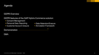 2PUBLIC© 2017 SAP SE or an SAP affiliate company. All rights reserved. ǀ
Agenda
GDPR Overview
GDPR features of the SAP Hybris Commerce solution
§ Consent Management
§ Personal Data Reporting
§ Customer Account Closure
Demonstration
Q&A
§ Data Retention/Erasure
§ Annotation Framework
 