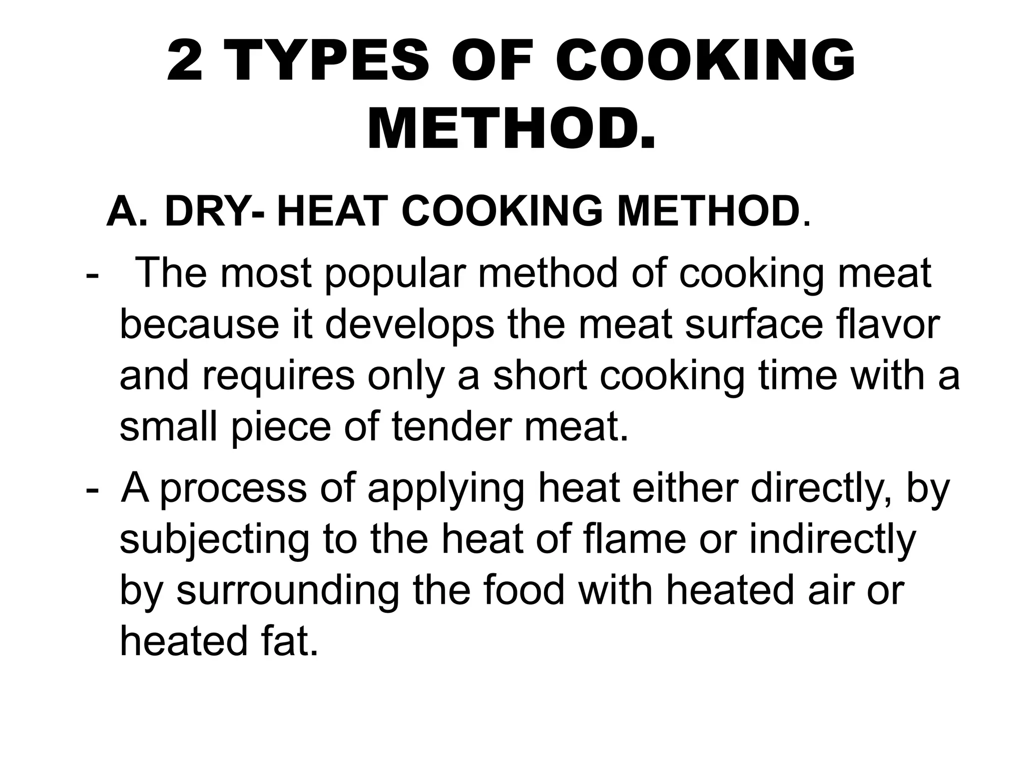 2 TYPES OF COOKING
METHOD.
A. DRY- HEAT COOKING METHOD.
- The most popular method of cooking meat
because it develops the meat surface flavor
and requires only a short cooking time with a
small piece of tender meat.
- A process of applying heat either directly, by
subjecting to the heat of flame or indirectly
by surrounding the food with heated air or
heated fat.