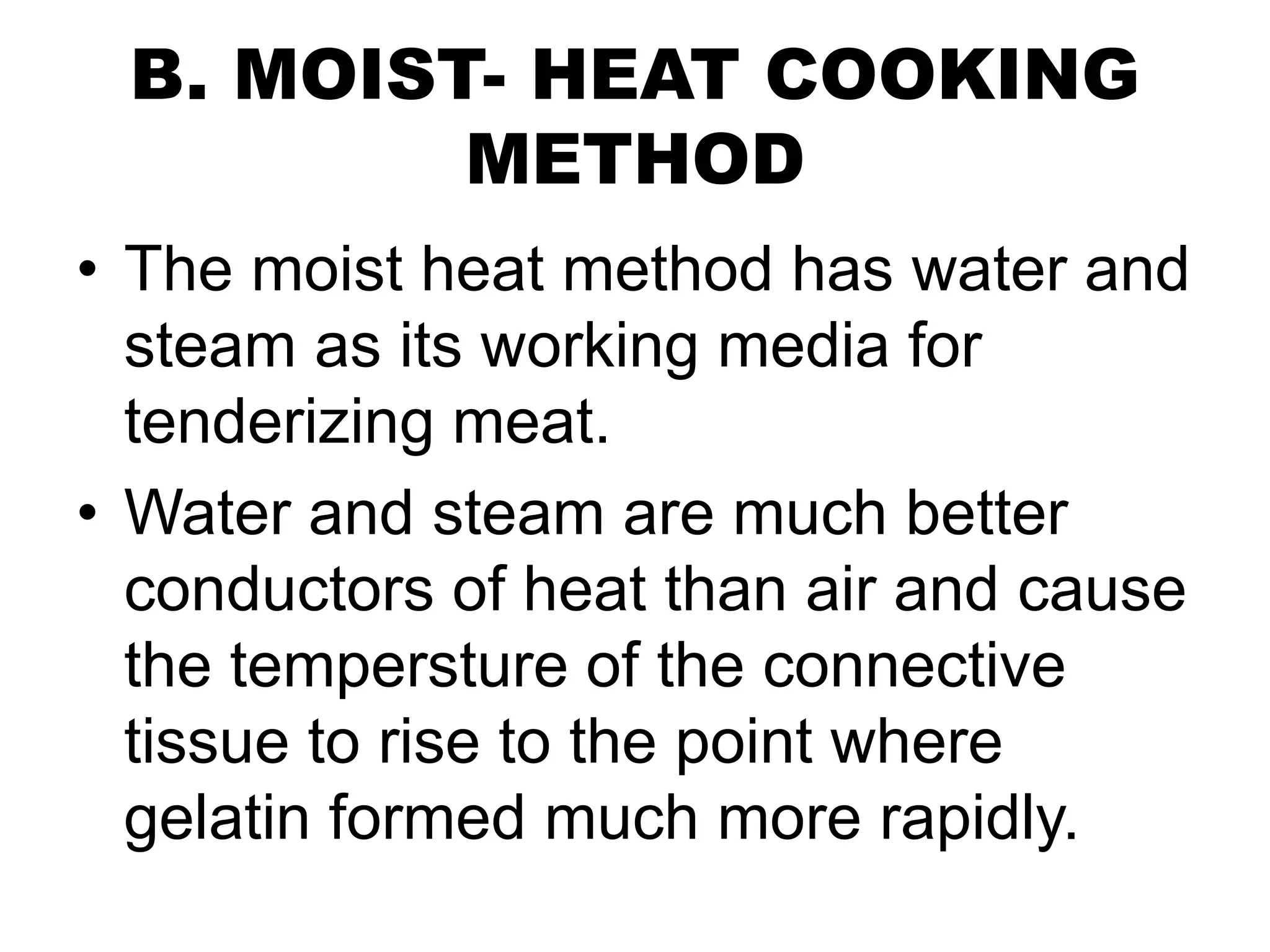 B. MOIST- HEAT COOKING
METHOD
• The moist heat method has water and
steam as its working media for
tenderizing meat.
• Water and steam are much better
conductors of heat than air and cause
the tempersture of the connective
tissue to rise to the point where
gelatin formed much more rapidly.