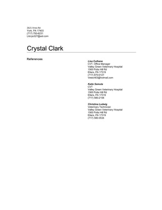 2621 Vireo Rd
York, PA 17403
(717) 793-6231
Lilcrys327@aol.com
Crystal Clark
References
Lisa Culhane
CVT, Office Manager
Valley Green Veterinary Hospital
1565 Potts Hill Rd
Etters, PA 17319
(717) 870-0127
Vetech63@hotmail.com
Katie Semuta
CVT
Valley Green Veterinary Hospital
1565 Potts Hill Rd
Etters, PA 17319
(717) 580-2158
Christina Ludwig
Veterinary Technician
Valley Green Veterinary Hospital
1565 Potts Hill Rd
Etters, PA 17319
(717) 580-3534
 