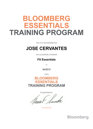BLOOMBERG
ESSENTIALS
TRAINING PROGRAM
This is to acknowledge that
JOSE CERVANTES
has successfully completed
FX Essentials
in
04/2015
of the
BLOOMBERG
ESSENTIALS
TRAINING PROGRAM
Congratulations,
Tom Secunda
Bloomberg
 