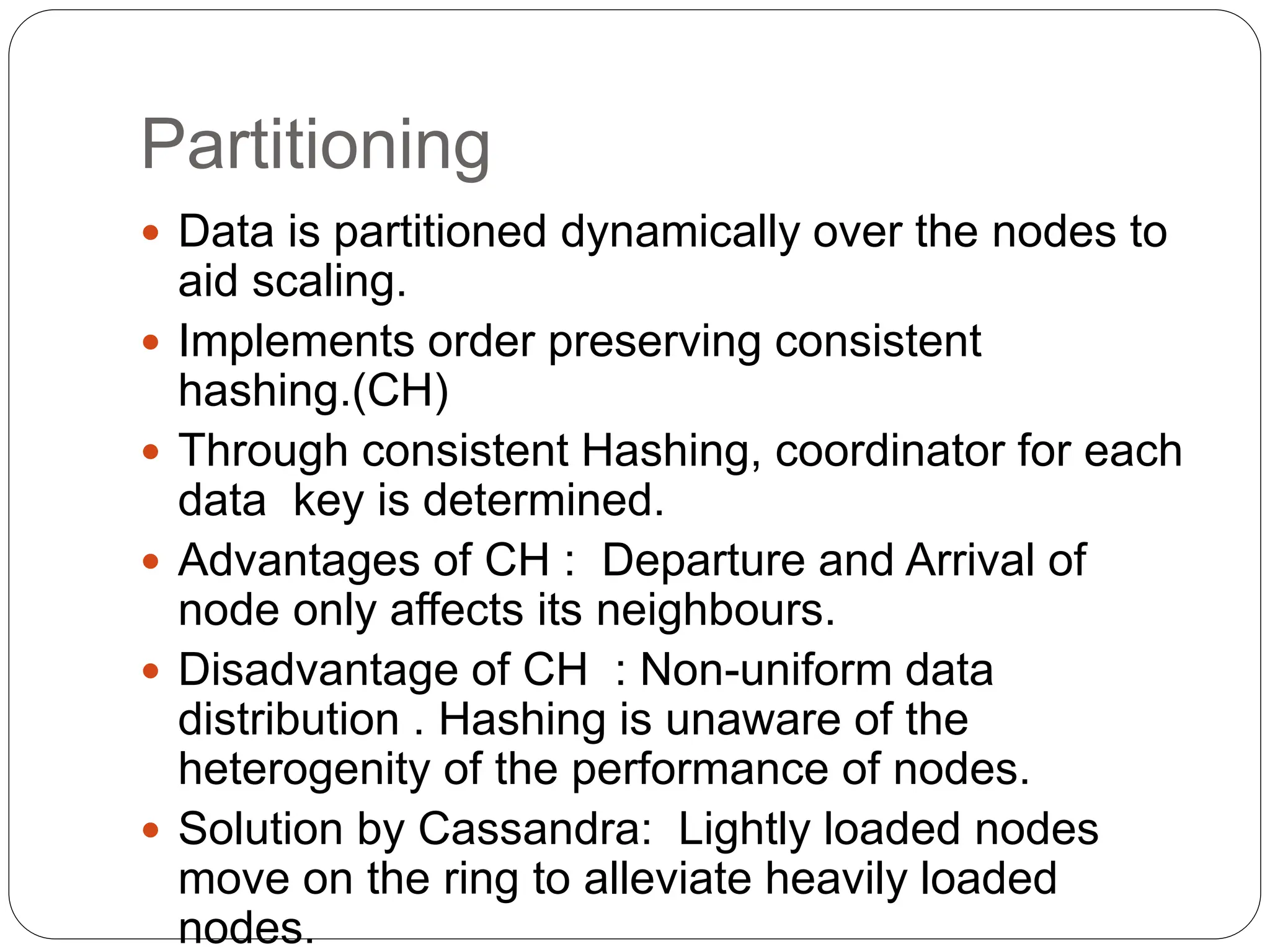 Partitioning
 Data is partitioned dynamically over the nodes to
aid scaling.
 Implements order preserving consistent
hashing.(CH)
 Through consistent Hashing, coordinator for each
data key is determined.
 Advantages of CH : Departure and Arrival of
node only affects its neighbours.
 Disadvantage of CH : Non-uniform data
distribution . Hashing is unaware of the
heterogenity of the performance of nodes.
 Solution by Cassandra: Lightly loaded nodes
move on the ring to alleviate heavily loaded
nodes.
 