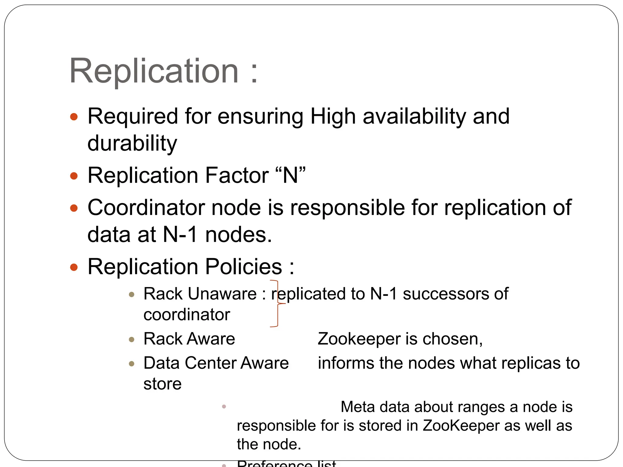 Replication :
 Required for ensuring High availability and
durability
 Replication Factor “N”
 Coordinator node is responsible for replication of
data at N-1 nodes.
 Replication Policies :
 Rack Unaware : replicated to N-1 successors of
coordinator
 Rack Aware Zookeeper is chosen,
 Data Center Aware informs the nodes what replicas to
store
• Meta data about ranges a node is
responsible for is stored in ZooKeeper as well as
the node.
 