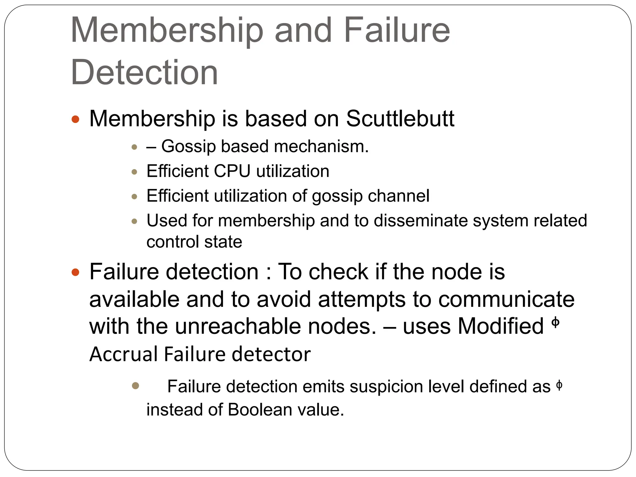 Membership and Failure
Detection
 Membership is based on Scuttlebutt
 – Gossip based mechanism.
 Efficient CPU utilization
 Efficient utilization of gossip channel
 Used for membership and to disseminate system related
control state
 Failure detection : To check if the node is
available and to avoid attempts to communicate
with the unreachable nodes. – uses Modified ᶲ
Accrual Failure detector
 Failure detection emits suspicion level defined as ᶲ
instead of Boolean value.
 