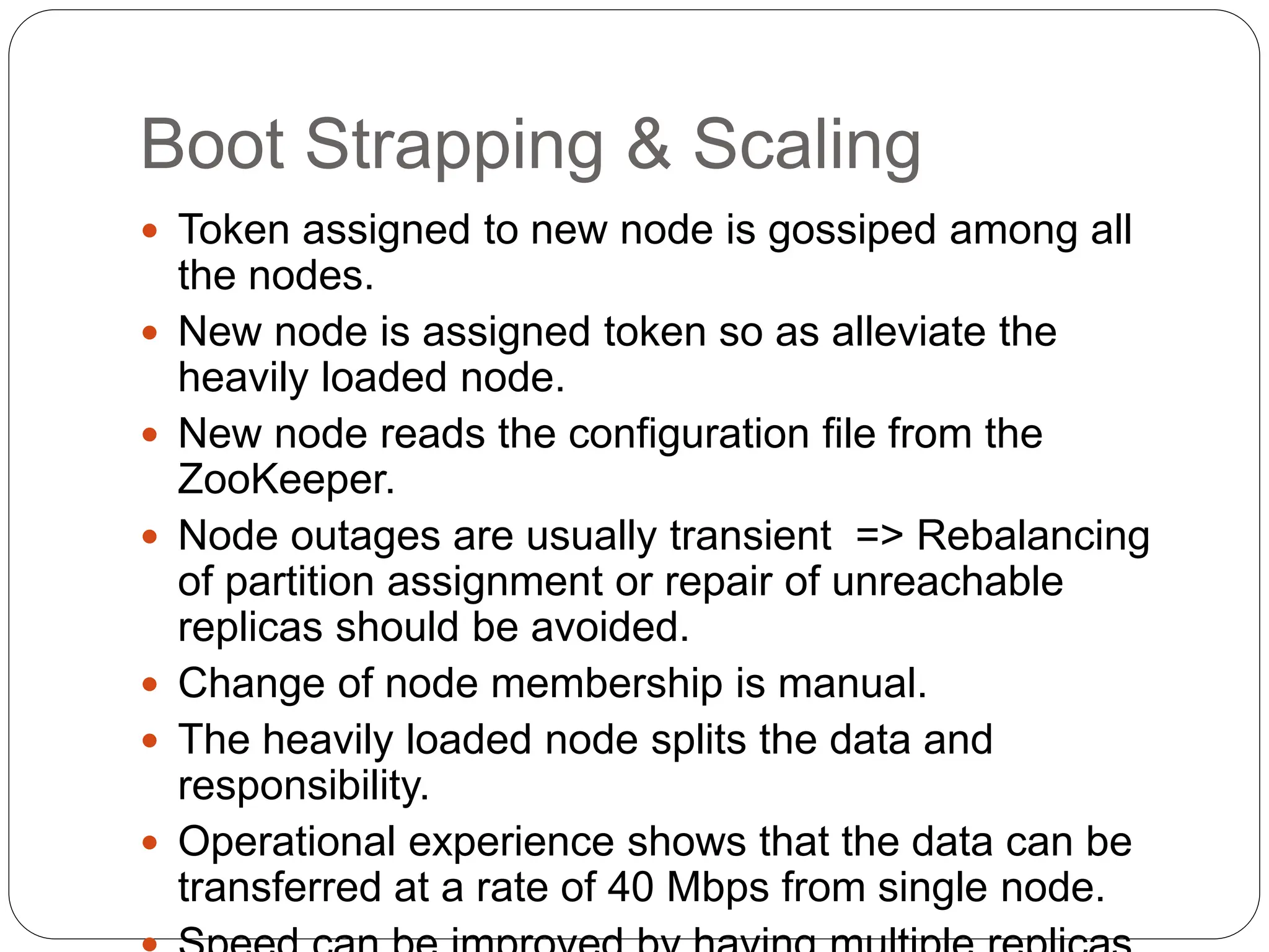 Boot Strapping & Scaling
 Token assigned to new node is gossiped among all
the nodes.
 New node is assigned token so as alleviate the
heavily loaded node.
 New node reads the configuration file from the
ZooKeeper.
 Node outages are usually transient => Rebalancing
of partition assignment or repair of unreachable
replicas should be avoided.
 Change of node membership is manual.
 The heavily loaded node splits the data and
responsibility.
 Operational experience shows that the data can be
transferred at a rate of 40 Mbps from single node.
 