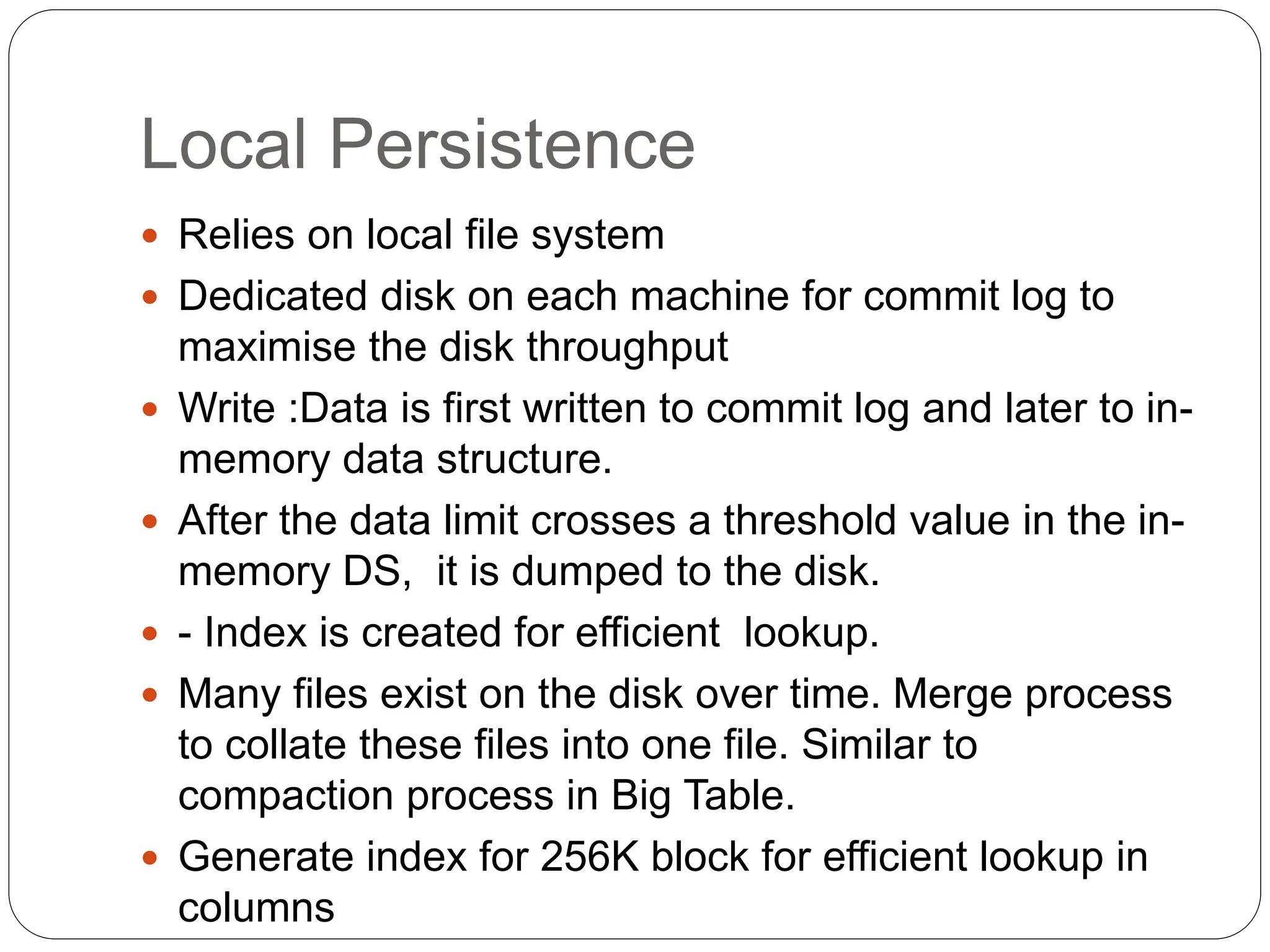 Local Persistence
 Relies on local file system
 Dedicated disk on each machine for commit log to
maximise the disk throughput
 Write :Data is first written to commit log and later to in-
memory data structure.
 After the data limit crosses a threshold value in the in-
memory DS, it is dumped to the disk.
 - Index is created for efficient lookup.
 Many files exist on the disk over time. Merge process
to collate these files into one file. Similar to
compaction process in Big Table.
 Generate index for 256K block for efficient lookup in
columns
 