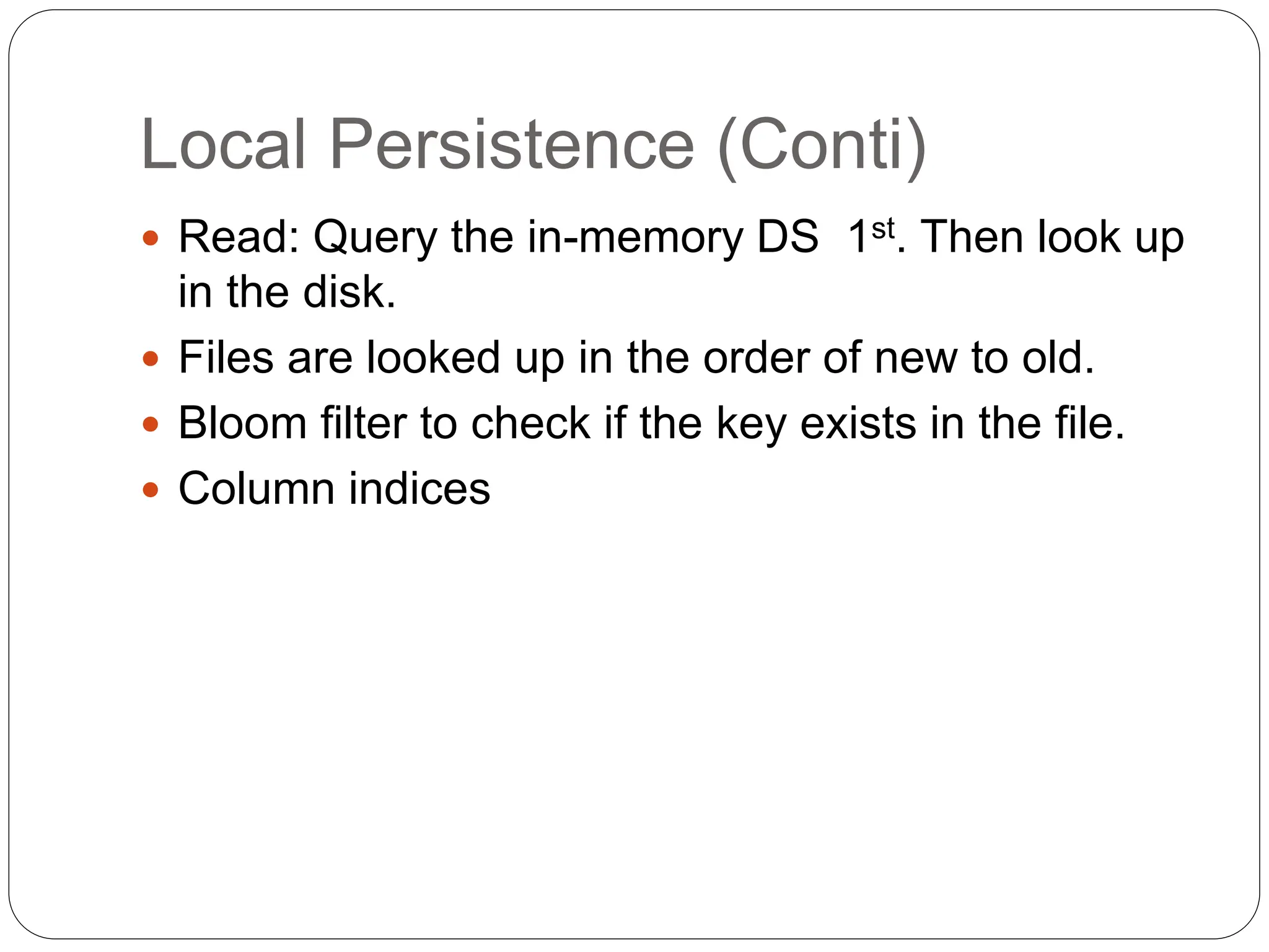 Local Persistence (Conti)
 Read: Query the in-memory DS 1st. Then look up
in the disk.
 Files are looked up in the order of new to old.
 Bloom filter to check if the key exists in the file.
 Column indices
 