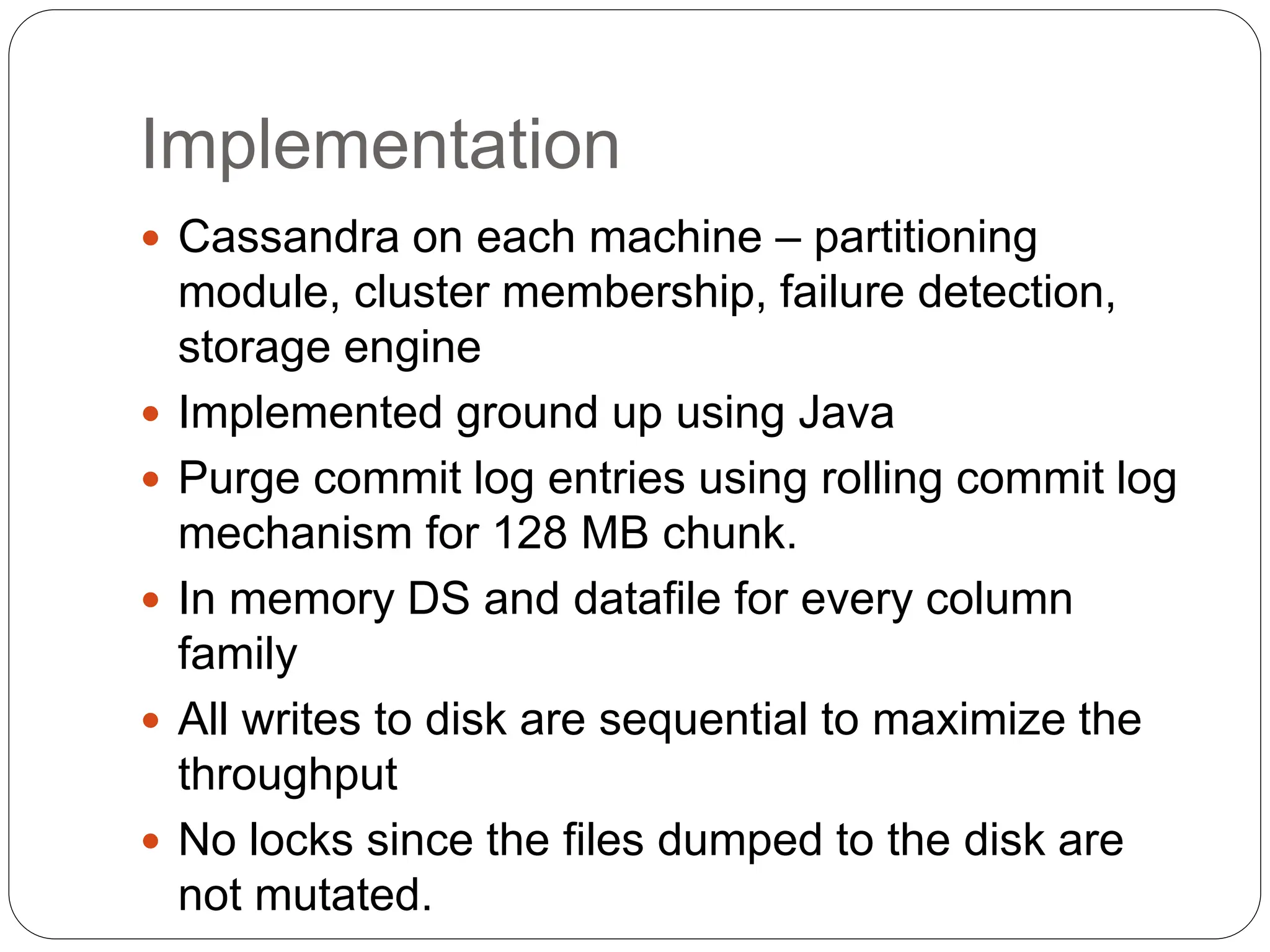 Implementation
 Cassandra on each machine – partitioning
module, cluster membership, failure detection,
storage engine
 Implemented ground up using Java
 Purge commit log entries using rolling commit log
mechanism for 128 MB chunk.
 In memory DS and datafile for every column
family
 All writes to disk are sequential to maximize the
throughput
 No locks since the files dumped to the disk are
not mutated.
 