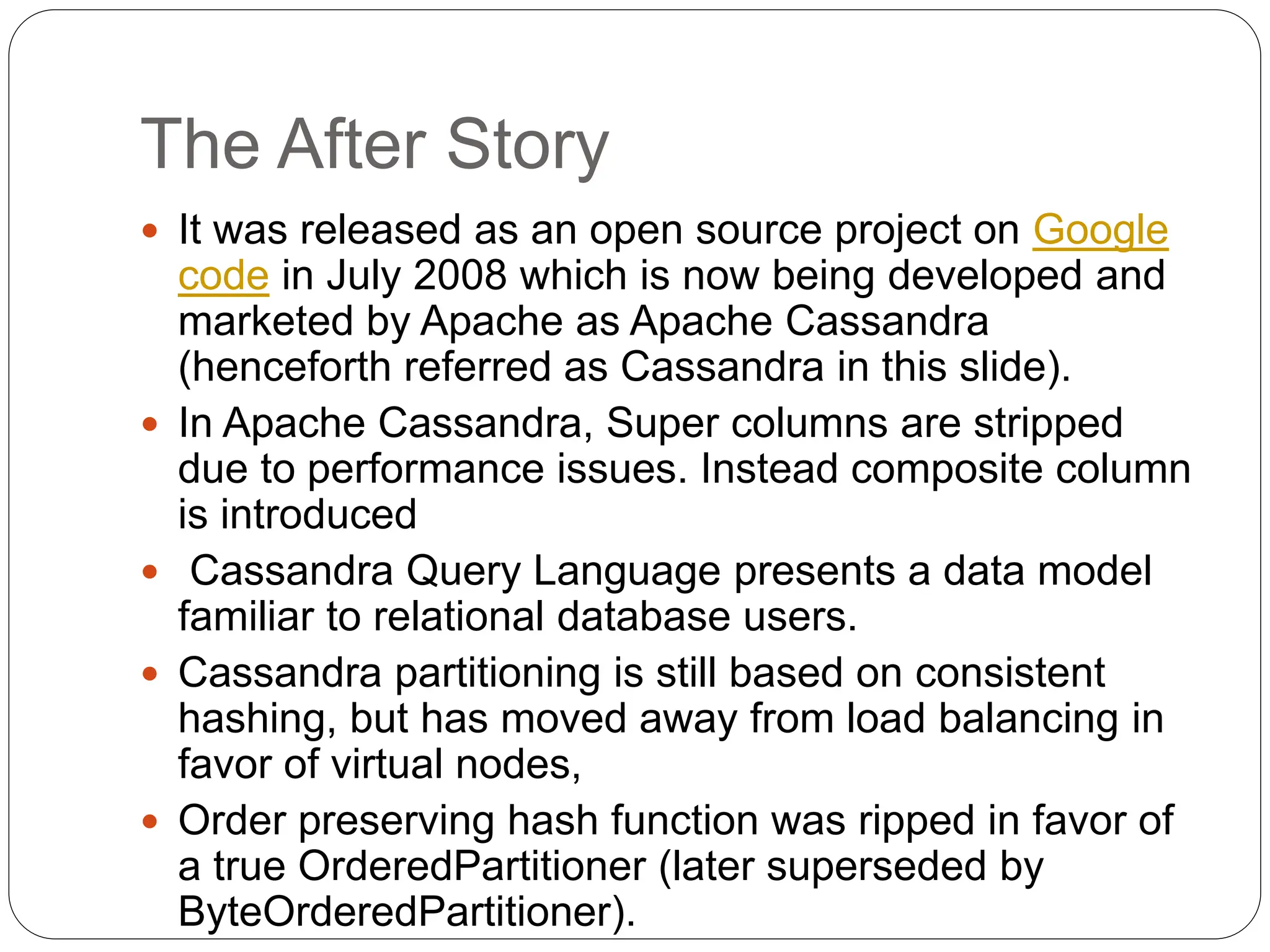 The After Story
 It was released as an open source project on Google
code in July 2008 which is now being developed and
marketed by Apache as Apache Cassandra
(henceforth referred as Cassandra in this slide).
 In Apache Cassandra, Super columns are stripped
due to performance issues. Instead composite column
is introduced
 Cassandra Query Language presents a data model
familiar to relational database users.
 Cassandra partitioning is still based on consistent
hashing, but has moved away from load balancing in
favor of virtual nodes,
 Order preserving hash function was ripped in favor of
a true OrderedPartitioner (later superseded by
ByteOrderedPartitioner).
 