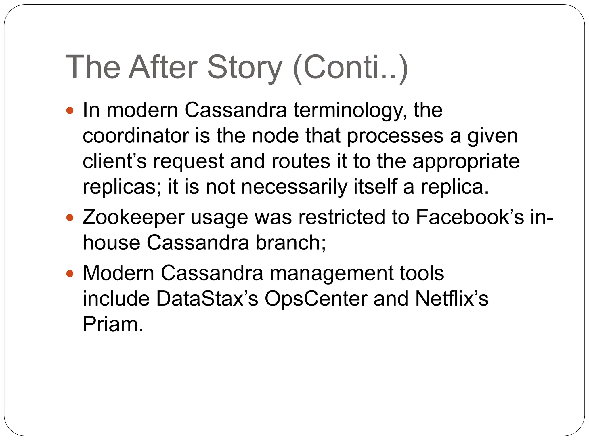 The After Story (Conti..)
 In modern Cassandra terminology, the
coordinator is the node that processes a given
client’s request and routes it to the appropriate
replicas; it is not necessarily itself a replica.
 Zookeeper usage was restricted to Facebook’s in-
house Cassandra branch;
 Modern Cassandra management tools
include DataStax’s OpsCenter and Netflix’s
Priam.
 