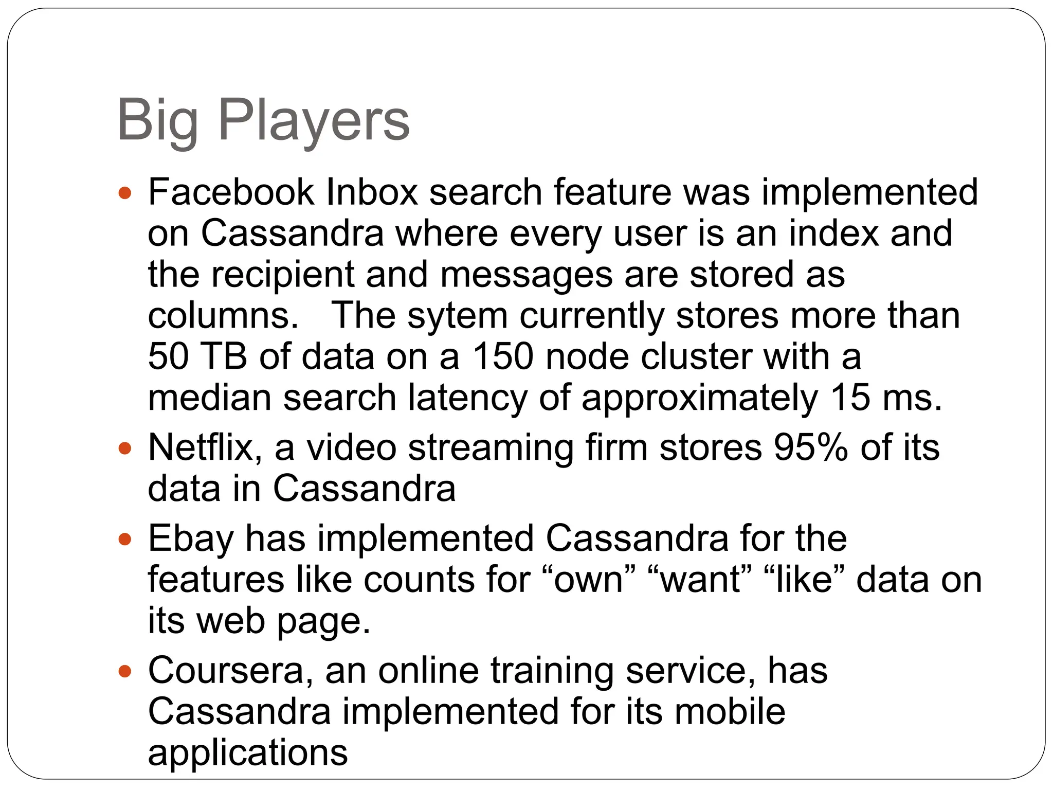 Big Players
 Facebook Inbox search feature was implemented
on Cassandra where every user is an index and
the recipient and messages are stored as
columns. The sytem currently stores more than
50 TB of data on a 150 node cluster with a
median search latency of approximately 15 ms.
 Netflix, a video streaming firm stores 95% of its
data in Cassandra
 Ebay has implemented Cassandra for the
features like counts for “own” “want” “like” data on
its web page.
 Coursera, an online training service, has
Cassandra implemented for its mobile
applications
 