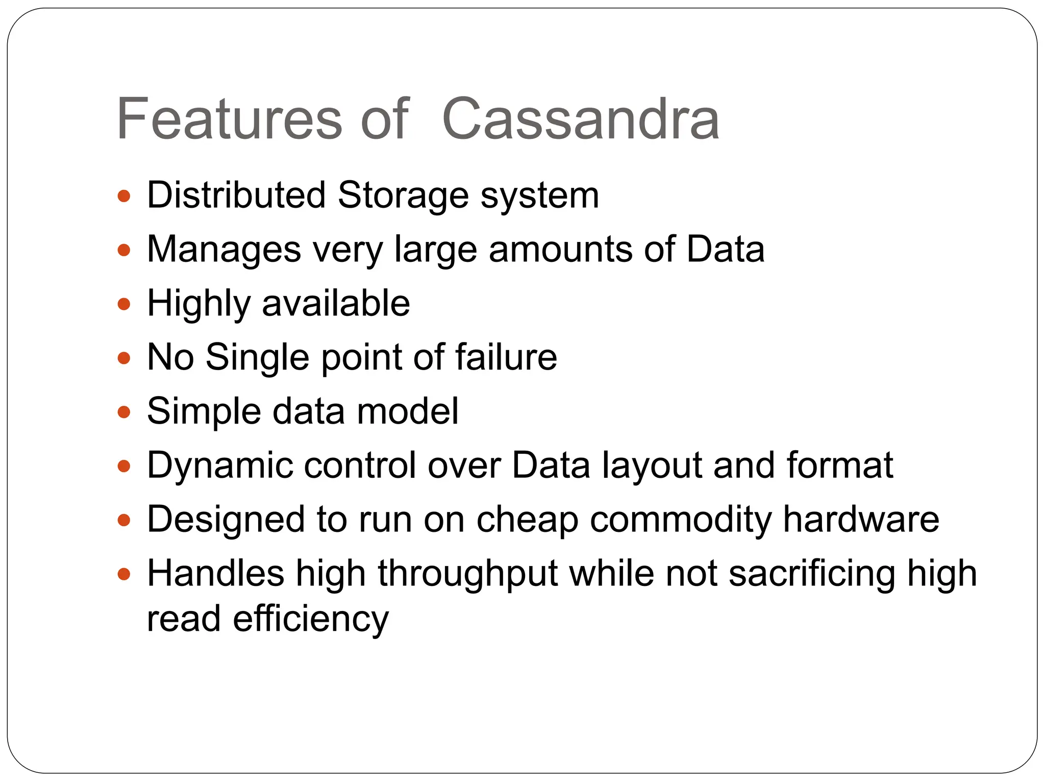 Features of Cassandra
 Distributed Storage system
 Manages very large amounts of Data
 Highly available
 No Single point of failure
 Simple data model
 Dynamic control over Data layout and format
 Designed to run on cheap commodity hardware
 Handles high throughput while not sacrificing high
read efficiency
 