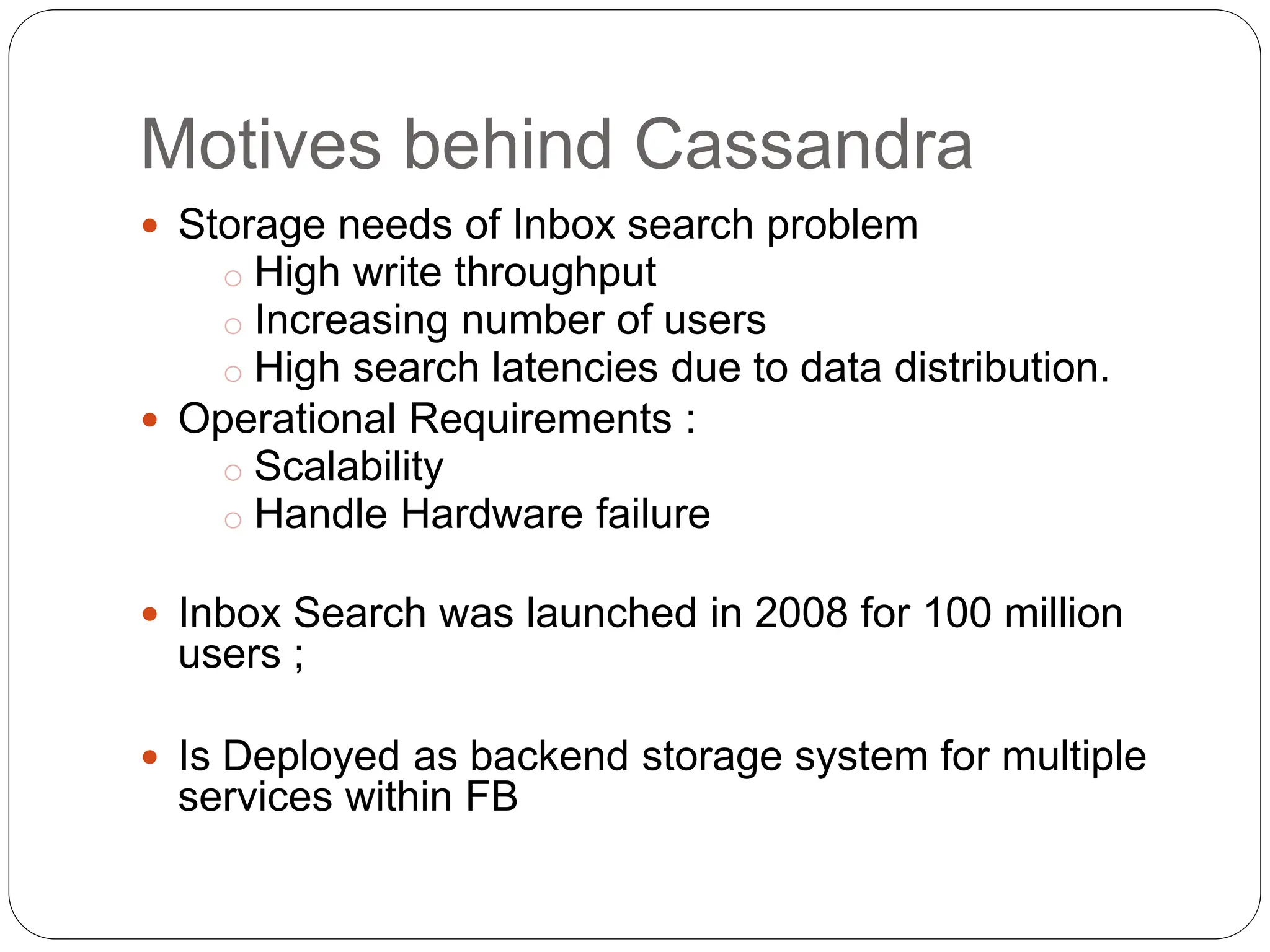 Motives behind Cassandra
 Storage needs of Inbox search problem
o High write throughput
o Increasing number of users
o High search latencies due to data distribution.
 Operational Requirements :
o Scalability
o Handle Hardware failure
 Inbox Search was launched in 2008 for 100 million
users ;
 Is Deployed as backend storage system for multiple
services within FB
 