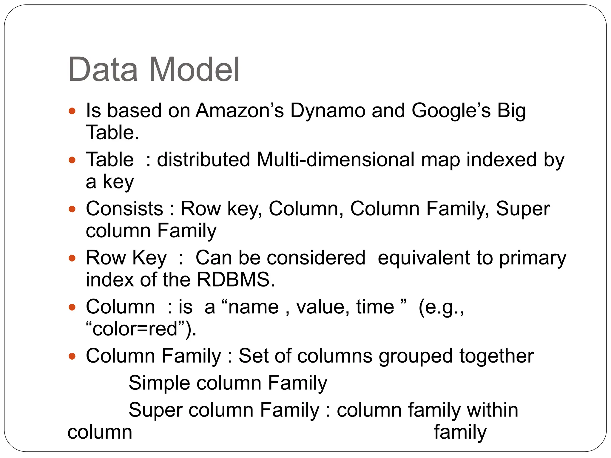 Data Model
 Is based on Amazon’s Dynamo and Google’s Big
Table.
 Table : distributed Multi-dimensional map indexed by
a key
 Consists : Row key, Column, Column Family, Super
column Family
 Row Key : Can be considered equivalent to primary
index of the RDBMS.
 Column : is a “name , value, time ” (e.g.,
“color=red”).
 Column Family : Set of columns grouped together
Simple column Family
Super column Family : column family within
column family
 