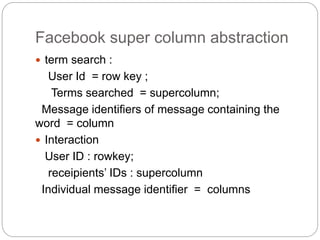 Facebook super column abstraction
 term search :
User Id = row key ;
Terms searched = supercolumn;
Message identifiers of message containing the
word = column
 Interaction
User ID : rowkey;
receipients’ IDs : supercolumn
Individual message identifier = columns
 