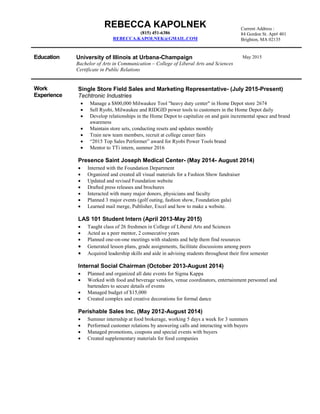 REBECCA KAPOLNEK
(815) 451-6386
REBECCA.KAPOLNEK@GMAIL.COM
Education University of Illinois at Urbana-Champaign
Bachelor of Arts in Communication – College of Liberal Arts and Sciences
Certificate in Public Relations
Work
Experience
Single Store Field Sales and Marketing Representative- (July 2015-Present)
Techtronic Industries
 Manage a $800,000 Milwaukee Tool "heavy duty center" in Home Depot store 2674
 Sell Ryobi, Milwaukee and RIDGID power tools to customers in the Home Depot daily
 Develop relationships in the Home Depot to capitalize on and gain incremental space and brand
awareness
 Maintain store sets, conducting resets and updates monthly
 Train new team members, recruit at college career fairs
 “2015 Top Sales Performer” award for Ryobi Power Tools brand
 Mentor to TTi intern, summer 2016
Presence Saint Joseph Medical Center- (May 2014- August 2014)
 Interned with the Foundation Department
 Organized and created all visual materials for a Fashion Show fundraiser
 Updated and revised Foundation website
 Drafted press releases and brochures
 Interacted with many major donors, physicians and faculty
 Planned 3 major events (golf outing, fashion show, Foundation gala)
 Learned mail merge, Publisher, Excel and how to make a website.
LAS 101 Student Intern (April 2013-May 2015)
 Taught class of 26 freshmen in College of Liberal Arts and Sciences
 Acted as a peer mentor, 2 consecutive years
 Planned one-on-one meetings with students and help them find resources
 Generated lesson plans, grade assignments, facilitate discussions among peers
 Acquired leadership skills and aide in advising students throughout their first semester
Internal Social Chairman (October 2013-August 2014)
 Planned and organized all date events for Sigma Kappa
 Worked with food and beverage vendors, venue coordinators, entertainment personnel and
bartenders to secure details of events
 Managed budget of $15,000
 Created complex and creative decorations for formal dance
Perishable Sales Inc. (May 2012-August 2014)
 Summer internship at food brokerage, working 5 days a week for 3 summers
 Performed customer relations by answering calls and interacting with buyers
 Managed promotions, coupons and special events with buyers
 Created supplementary materials for food companies
Current Address :
84 Gordon St. Apt# 401
Brighton, MA 02135
May 2015
 