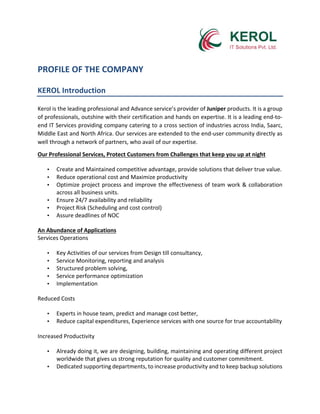 PROFILE	OF	THE	COMPANY	
	
KEROL	Introduction	
	
Kerol	is	the	leading	professional	and	Advance	service’s	provider	of	Juniper	products.	It	is	a	group	
of	professionals,	outshine	with	their	certification	and	hands	on	expertise.	It	is	a	leading	end-to-
end	IT	Services	providing	company	catering	to	a	cross	section	of	industries	across	India,	Saarc,	
Middle	East	and	North	Africa.	Our	services	are	extended	to	the	end-user	community	directly	as	
well	through	a	network	of	partners,	who	avail	of	our	expertise.	
Our	Professional	Services,	Protect	Customers	from	Challenges	that	keep	you	up	at	night	
• Create	and	Maintained	competitive	advantage,	provide	solutions	that	deliver	true	value.	
• Reduce	operational	cost	and	Maximize	productivity	
• Optimize	project	process	and	improve	the	effectiveness	of	team	work	&	collaboration	
across	all	business	units.	
• Ensure	24/7	availability	and	reliability	
• Project	Risk	(Scheduling	and	cost	control)	
• Assure	deadlines	of	NOC	
An	Abundance	of	Applications	
Services	Operations	
• Key	Activities	of	our	services	from	Design	till	consultancy,	
• Service	Monitoring,	reporting	and	analysis	
• Structured	problem	solving,	
• Service	performance	optimization	
• Implementation	
Reduced	Costs	
• Experts	in	house	team,	predict	and	manage	cost	better,	
• Reduce	capital	expenditures,	Experience	services	with	one	source	for	true	accountability	
Increased	Productivity	
• Already	doing	it,	we	are	designing,	building,	maintaining	and	operating	different	project	
worldwide	that	gives	us	strong	reputation	for	quality	and	customer	commitment.	
• Dedicated	supporting	departments,	to	increase	productivity	and	to	keep	backup	solutions	
 