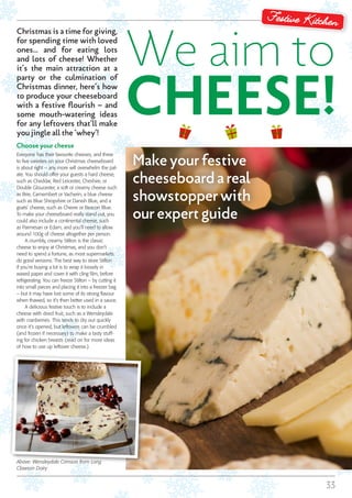 33
Festive Kitchen
We aim to
CHEESE!
Choose your cheese
Everyone has their favourite cheeses, and three
to five varieties on your Christmas cheeseboard
is about right – any more will overwhelm the pal-
ate. You should offer your guests a hard cheese,
such as Cheddar, Red Leicester, Cheshire, or
Double Gloucester, a soft or creamy cheese such
as Brie, Camembert or Vacherin, a blue cheese
such as Blue Shropshire or Danish Blue, and a
goats’ cheese, such as Chevre or Beacon Blue.
To make your cheeseboard really stand out, you
could also include a continental cheese, such
as Parmesan or Edam, and you’ll need to allow
around 100g of cheese altogether per person.
A crumbly, creamy Stilton is the classic
cheese to enjoy at Christmas, and you don’t
need to spend a fortune, as most supermarkets
do good versions. The best way to store Stilton
if you’re buying a lot is to wrap it loosely in
waxed paper and cover it with cling film, before
refrigerating. You can freeze Stilton – by cutting it
into small pieces and placing it into a freezer bag
– but it may have lost some of its strong flavour
when thawed, so it’s then better used in a sauce.
A delicious festive touch is to include a
cheese with dried fruit, such as a Wensleydale
with cranberries. This tends to dry out quickly
once it’s opened, but leftovers can be crumbled
(and frozen if necessary) to make a tasty stuff-
ing for chicken breasts (read on for more ideas
of how to use up leftover cheese.)
Make your festive
cheeseboard a real
showstopper with
our expert guide
Above: Wensleydale Crimson from Long
Clawson Dairy
Christmas is a time for giving,
for spending time with loved
ones… and for eating lots
and lots of cheese! Whether
it’s the main attraction at a
party or the culmination of
Christmas dinner, here’s how
to produce your cheeseboard
with a festive flourish – and
some mouth-watering ideas
for any leftovers that’ll make
you jingle all the ‘whey’!
 