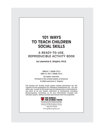 101 WAYS
TO TEACH CHILDREN
SOCIAL SKILLS
A READY-TO-USE,
REPRODUCIBLE ACTIVITY BOOK
by Lawrence E. Shapiro, Ph.D.
ISBN10: 1-56688-725-9
ISBN 13: 978-1-56688-725-0
All rights reserved.
Printed in the United States of America.
© 2004 Lawrence E. Shapiro
The Bureau For At-Risk Youth grants limited permission for the
copying of this publication for individual professional use. For any
other use, no part of this book may be reproduced or transmitted in
any form or by any means, electronic or mechanical, including
photocopying, recording, or by any information storage and
retrieval system, without written permission from the publisher.
Product # 350809
1-800-99-YOUTH
www.GuidanceChannel.comA Brand of The Guidance Group
1-800-99-YOUTH
www.guidance-group.com
 