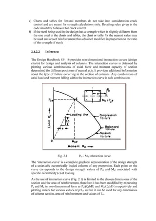 e) Charts and tables for flexural members do not take into consideration crack
control and are meant for strength calculations only. Detailing rules given in the
code should be followed for crack control
f) If the steel being used in the design has a strength which is slightly different from
the one used in the charts and tables, the chart or table for the nearest value may
be used and areaof reinforcement thus obtained modified in proportion to the ratio
of the strength of steels
2.1.2.2 Inference:
The Design Handbook SP: 16 provides non-dimensional interaction curves (design
charts) for design and analysis of columns. The interaction curves is obtained by
plotting various combinations of axial force and moment capacity of section
determined for different positions of neutral axis. It provides additional information
about the type of failure occurring in the section of columns. Any combination of
axial load and moment falling within the interaction curve is safe combination.
Fig. 2.1 Pu – Mu interaction curve
The ‘interaction curve’ is a complete graphical representation of the design strength
of a uniaxially eccentrically loaded column of any proportion. Each point on the
curve corresponds to the design strength values of Pur and Mur associated with
specific eccentricity (e) of loading.
As the use of interaction curve (Fig. 2.1) is limited to the chosen dimensions of the
section and the area of reinforcement, therefore it has been modified by expressing
Pu and Mu in non-dimensional form as Pu/(fckbD) and Mu/(fckbD2
) respectively and
plotting curves for various values of p/fck so that it can be used for any dimensions
of column section, area of reinforcement and values of fck.
 