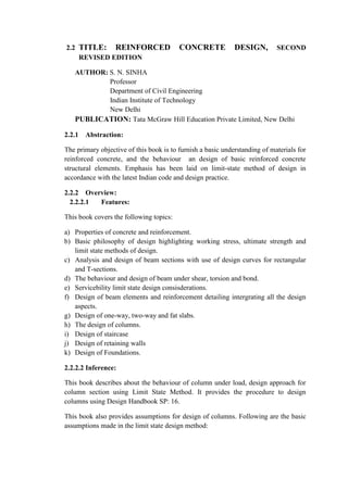 2.2 TITLE: REINFORCED CONCRETE DESIGN, SECOND
REVISED EDITION
AUTHOR: S. N. SINHA
Professor
Department of Civil Engineering
Indian Institute of Technology
New Delhi
PUBLICATION: Tata McGraw Hill Education Private Limited, New Delhi
2.2.1 Abstraction:
The primary objective of this book is to furnish a basic understanding of materials for
reinforced concrete, and the behaviour an design of basic reinforced concrete
structural elements. Emphasis has been laid on limit-state method of design in
accordance with the latest Indian code and design practice.
2.2.2 Overview:
2.2.2.1 Features:
This book covers the following topics:
a) Properties of concrete and reinforcement.
b) Basic philosophy of design highlighting working stress, ultimate strength and
limit state methods of design.
c) Analysis and design of beam sections with use of design curves for rectangular
and T-sections.
d) The behaviour and design of beam under shear, torsion and bond.
e) Servicebility limit state design consisderations.
f) Design of beam elements and reinforcement detailing intergrating all the design
aspects.
g) Design of one-way, two-way and fat slabs.
h) The design of columns.
i) Design of staircase
j) Design of retaining walls
k) Design of Foundations.
2.2.2.2 Inference:
This book describes about the behaviour of column under load, design approach for
column section using Limit State Method. It provides the procedure to design
columns using Design Handbook SP: 16.
This book also provides assumptions for design of columns. Following are the basic
assumptions made in the limit state design method:
 