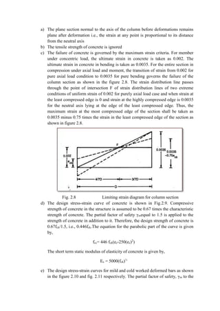 a) The plane section normal to the axis of the column before deformations remains
plane after deformation i.e., the strain at any point is proportional to its distance
from the neutral axis
b) The tensile strength of concrete is ignored
c) The failure of concrete is governed by the maximum strain criteria. For member
under concentric load, the ultimate strain in concrete is taken as 0.002. The
ultimate strain in concrete in bending is taken as 0.0035. For the entire section in
compression under axial load and moment, the transition of strain from 0.002 for
pure axial load condition to 0.0035 for pure bending governs the failure of the
column section as shown in the figure 2.8. The strain distribution line passes
through the point of intersection F of strain distribution lines of two extreme
conditions of uniform strain of 0.002 for purely axial load case and when strain at
the least compressed edge is 0 and strain at the highly compressed edge is 0.0035
for the neutral axis lying at the edge of the least compressed edge. Thus, the
maximum strain at the most compressed edge of the section shall be taken as
0.0035 minus 0.75 times the strain in the least compressed edge of the section as
shown in figure 2.8.
Fig. 2.8 Limiting strain diagram for column section
d) The design stress-strain curve of concrete is shown in Fig.2.9. Compressive
strength of concrete in the structure is assumed to be 0.67 times the characteristic
strength of concrete. The partial factor of safety γmequal to 1.5 is applied to the
strength of concrete in addition to it. Therefore, the design strength of concrete is
0.67fck/1.5, i.e., 0.446fck.The equation for the parabolic part of the curve is given
by,
fcc= 446 fck(ec-250(ec)2
)
The short term static modulus of elasticity of concrete is given by,
Ec = 5000(fck)½
e) The design stress-strain curves for mild and cold worked deformed bars as shown
in the figure 2.10 and fig. 2.11 respectively. The partial factor of safety, γm to the
 