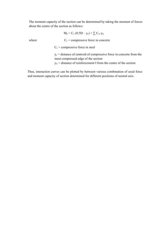 The moment capacity of the section can be determined by taking the moment of forces
about the centre of the section as follows:
Mu = Cc (0.5D – yc) + ∑ Csi ysi
where Cc = compressive force in concrete
Cs = compressive force in steel
yc = distance of centroid of compressive force in concrete from the
most compressed edge of the section
ysi = distance of reinforcement I from the centre of the section
Thus, interaction curves can be plotted by between various combination of axial force
and moment capacity of section determined for different positions of neutral axis.
 