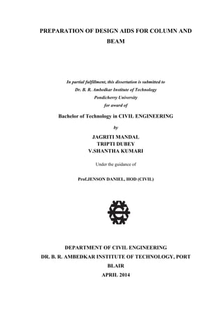 PREPARATION OF DESIGN AIDS FOR COLUMN AND
BEAM
In partial fulfillment, this dissertation is submitted to
Dr. B. R. Ambedkar Institute of Technology
Pondicherry University
for award of
Bachelor of Technology in CIVIL ENGINEERING
by
JAGRITI MANDAL
TRIPTI DUBEY
V.SHANTHA KUMARI
Under the guidance of
Prof.JENSON DANIEL, HOD (CIVIL)
DEPARTMENT OF CIVIL ENGINEERING
DR. B. R. AMBEDKAR INSTITUTE OF TECHNOLOGY, PORT
BLAIR
APRIL 2014
 