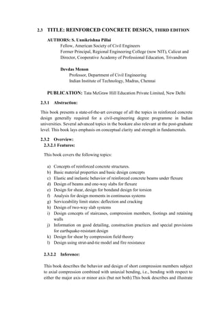 2.3 TITLE: REINFORCED CONCRETE DESIGN, THIRD EDITION
AUTHORS: S. Unnikrishna Pillai
Fellow, American Society of Civil Engineers
Former Principal, Regional Engineering College (now NIT), Calicut and
Director, Cooperative Academy of Professional Education, Trivandrum
Devdas Menon
Professor, Department of Civil Engineering
Indian Institute of Technology, Madras, Chennai
PUBLICATION: Tata McGraw Hill Education Private Limited, New Delhi
2.3.1 Abstraction:
This book presents a state-of-the-art coverage of all the topics in reinforced concrete
design generally required for a civil-engineering degree programme in Indian
universities. Several advanced topics in the bookare also relevant at the post-graduate
level. This book lays emphasis on conceptual clarity and strength in fundamentals.
2.3.2 Overview:
2.3.2.1 Features:
This book covers the following topics:
a) Concepts of reinforced concrete structures.
b) Basic material properties and basic design concepts
c) Elastic and inelastic behavior of reinforced concrete beams under flexure
d) Design of beams and one-way slabs for flexure
e) Design for shear, design for bondand design for torsion
f) Analysis for design moments in continuous systems
g) Serviceability limit states: deflection and cracking
h) Design of two-way slab systems
i) Design concepts of staircases, compression members, footings and retaining
walls
j) Information on good detailing, construction practices and special provisions
for earthquake-resistant design
k) Design for shear by compression field theory
l) Design using strut-and-tie model and fire resistance
2.3.2.2 Inference:
This book describes the behavior and design of short compression members subject
to axial compression combined with uniaxial bending, i.e., bending with respect to
either the major axis or minor axis (but not both).This book describes and illustrate
 