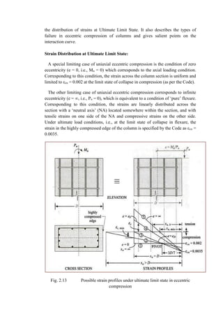 the distribution of strains at Ultimate Limit State. It also describes the types of
failure in eccentric compression of columns and gives salient points on the
interaction curve.
Strain Distribution at Ultimate Limit State:
A special limiting case of uniaxial eccentric compression is the condition of zero
eccentricity (e = 0, i.e., Mu = 0) which corresponds to the axial loading condition.
Corresponding to this condition, the strain across the column section is uniform and
limited to εcu = 0.002 at the limit state of collapse in compression (as per the Code).
The other limiting case of uniaxial eccentric compression corresponds to infinite
eccentricity (e = ∞, i.e., Pu = 0), which is equivalent to a condition of ‘pure’ flexure.
Corresponding to this condition, the strains are linearly distributed across the
section with a ‘neutral axis’ (NA) located somewhere within the section, and with
tensile strains on one side of the NA and compressive strains on the other side.
Under ultimate load conditions, i.e., at the limit state of collapse in flexure, the
strain in the highly compressed edge of the column is specified by the Code as εcu =
0.0035.
Fig. 2.13 Possible strain profiles under ultimate limit state in eccentric
compression
 
