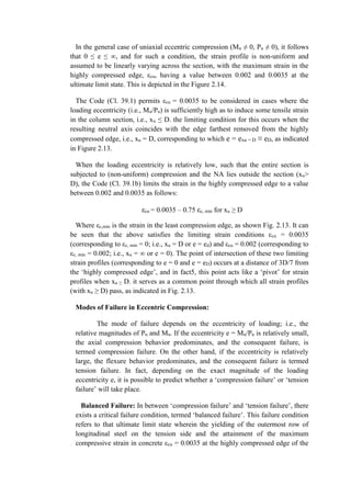 In the general case of uniaxial eccentric compression (Mu ≠ 0, Pu ≠ 0), it follows
that 0 ≤ e ≤ ∞, and for such a condition, the strain profile is non-uniform and
assumed to be linearly varying across the section, with the maximum strain in the
highly compressed edge, εcu, having a value between 0.002 and 0.0035 at the
ultimate limit state. This is depicted in the Figure 2.14.
The Code (Cl. 39.1) permits εcu = 0.0035 to be considered in cases where the
loading eccentricity (i.e., Mu/Pu) is sufficiently high as to induce some tensile strain
in the column section, i.e., xu ≤ D. the limiting condition for this occurs when the
resulting neutral axis coincides with the edge farthest removed from the highly
compressed edge, i.e., xu = D, corresponding to which e = exu = D ≡ eD, as indicated
in Figure 2.13.
When the loading eccentricity is relatively low, such that the entire section is
subjected to (non-uniform) compression and the NA lies outside the section (xu>
D), the Code (Cl. 39.1b) limits the strain in the highly compressed edge to a value
between 0.002 and 0.0035 as follows:
εcu = 0.0035 – 0.75 εc, min for xu ≥ D
Where εc,min is the strain in the least compression edge, as shown Fig. 2.13. It can
be seen that the above satisfies the limiting strain conditions εcu = 0.0035
(corresponding to εc, min = 0; i.e., xu = D or e = ed) and εcu = 0.002 (corresponding to
εc, min = 0.002; i.e., xu = ∞ or e = 0). The point of intersection of these two limiting
strain profiles (corresponding to e = 0 and e = eD) occurs at a distance of 3D/7 from
the ‘highly compressed edge’, and in fact5, this point acts like a ‘pivot’ for strain
profiles when xu ≥ D. it serves as a common point through which all strain profiles
(with xu ≥ D) pass, as indicated in Fig. 2.13.
Modes of Failure in Eccentric Compression:
The mode of failure depends on the eccentricity of loading; i.e., the
relative magnitudes of Pu and Mu. If the eccentricity e = Mu/Pu is relatively small,
the axial compression behavior predominates, and the consequent failure, is
termed compression failure. On the other hand, if the eccentricity is relatively
large, the flexure behavior predominates, and the consequent failure is termed
tension failure. In fact, depending on the exact magnitude of the loading
eccentricity e, it is possible to predict whether a ‘compression failure’ or ‘tension
failure’ will take place.
Balanced Failure: In between ‘compression failure’ and ‘tension failure’, there
exists a critical failure condition, termed ‘balanced failure’. This failure condition
refers to that ultimate limit state wherein the yielding of the outermost row of
longitudinal steel on the tension side and the attainment of the maximum
compressive strain in concrete εcu = 0.0035 at the highly compressed edge of the
 