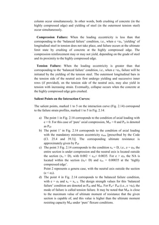 column occur simultaneously. In other words, both crushing of concrete (in the
highly compressed edge) and yielding of steel (in the outermost tension steel)
occur simultaneously.
Compression Failure: When the loading eccentricity is less than that
corresponding to the ‘balanced failure’ condition, i.e., when e <eb, ‘yielding’ of
longitudinal steel in tension does not take place, and failure occurs at the ultimate
limit state by crushing of concrete at the highly compressed edge. The
compression reinforcement may or may not yield, depending on the grade of steel
and its proximity to the highly compressed edge.
Tension Failure: When the loading eccentricity is greater than that
corresponding to the ‘balanced failure’ condition, i.e., when e >eb, failure will be
initiated by the yielding of the tension steel. The outermost longitudinal bars in
the tension side of the neutral axis first undergo yielding and successive inner
rows (if provided), on the tension side of the neutral axis, may also yield in
tension with increasing strain. Eventually, collapse occurs when the concrete at
the highly compressed edge gets crushed.
Salient Points on the Interaction Curves:
The salient points, marked 1 to 5 on the interaction curve (Fig. 2.14) correspond
to the failure strain profiles, marked 1 to 5 in Fig. 2.14:
a) The point 1 in Fig. 2.14 corresponds to the condition of axial loading with
e = 0. For this case of ‘pure’ axial compression, Mur = 0 and Pur is denoted
as Pu0
b) The point 1’ in Fig. 2.14 corresponds to the condition of axial loading
with the mandatory minimum eccentricity emin [prescribed by the Code
(Cl. 25.4 and 39.3)]. The corresponding ultimate resistance is
approximately given by Pu0
c) The point 3 Fig. 2.14 corresponds to the condition xu = D, i.e., e = eD, the
entire section is under compression and the neutral axis is located outside
the section (xu > D), with 0.002 < εcu< 0.0035. For e > eD, the NA is
located within the section (xu< D) and εcu = 0.00035 at the ‘highly
compressed edge’.
Point 2 represents a genera case, with the neutral axis outside the section
(e < eD).
d) The point 4 in Fig. 2.14 corresponds to the balanced failure condition,
with e = eb and xu = xu, b. The design strength values for this ‘balanced
failure’ condition are denoted as Pub and Mub. For Pur< Pub (i.e., e >eb), the
mode of failure is called tension failure. It may be noted that Mub is close
to the maximum value of ultimate moment of resistance that the given
section is capable of, and this value is higher than the ultimate moment
resisting capacity Mu0 under ‘pure’ flexure conditions.
 