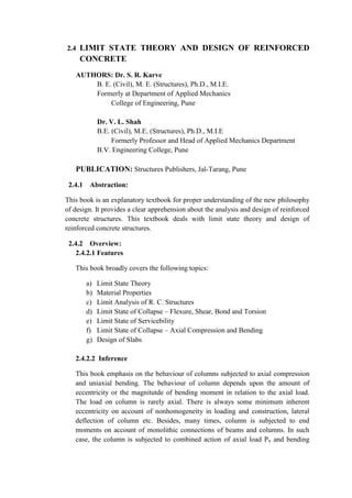 2.4 LIMIT STATE THEORY AND DESIGN OF REINFORCED
CONCRETE
AUTHORS: Dr. S. R. Karve
B. E. (Civil), M. E. (Structures), Ph.D., M.I.E.
Formerly at Department of Applied Mechanics
College of Engineering, Pune
Dr. V. L. Shah
B.E. (Civil), M.E. (Structures), Ph.D., M.I.E
Formerly Professor and Head of Applied Mechanics Department
B.V. Engineering College, Pune
PUBLICATION: Structures Publishers, Jal-Tarang, Pune
2.4.1 Abstraction:
This book is an explanatory textbook for proper understanding of the new philosophy
of design. It provides a clear apprehension about the analysis and design of reinforced
concrete structures. This textbook deals with limit state theory and design of
reinforced concrete structures.
2.4.2 Overview:
2.4.2.1 Features
This book broadly covers the following topics:
a) Limit State Theory
b) Material Properties
c) Limit Analysis of R. C. Structures
d) Limit State of Collapse – Flexure, Shear, Bond and Torsion
e) Limit State of Servicebility
f) Limit State of Collapse – Axial Compression and Bending
g) Design of Slabs
2.4.2.2 Inference
This book emphasis on the behaviour of columns subjected to axial compression
and uniaxial bending. The behaviour of column depends upon the amount of
eccentricity or the magnitutde of bending moment in relation to the axial load.
The load on column is rarely axial. There is always some minimum inherent
eccentricity on account of nonhomogeneity in loading and construction, lateral
deflection of column etc. Besides, many times, column is subjected to end
moments on account of monolithic connections of beams and columns. In such
case, the column is subjected to combined action of axial load Pu and bending
 