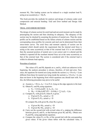 moment Mu. This loading system can be reduced to a single resultant load Pu
acting at an eccentricity e = Mu/Pu.
This book provides the methods for analysis and design of columns under axial
compression and uniaxial bending: Trial and Error method and Design Aids
Method.
TRIAL AND ERROR METHOD:
The design of column section for axial load and uni-axial moment can be made by
preassigning the section and then checking its adequacy. The adequacy of the
section may be checked by assuming the position of neutral axis. Then the strain
profile can be established based on the failure criteria of column section and the
corresponding stress profiles for concrete and steel can be determined from their
stress-strain curves. The axial force and moment capacity of section can be
computed which should satisfy the requirement that the internal axial force is
acting at the same eccentricity at that of the external load. If it is not satisfied,
then the assumed position of neutral axis is not correct and it is altered and the
method is repeated till the resultant internal force act at the same eccentricity as
that of the external load. The section is considered safe if the external load is
within its ultimate load capacity.
Procedure of analysis:
The values of Pu and Mu depends on xu and ku, which are unknown in the
beginning, the analysis procedure is always, therefore, of trial and error. Now
since, the equations for neutral axis lying outside the section ( xu> D or ku> 1) are
different from those for neutral axis lying inside the section( xu< D or ku< 1), one
does not know in the beginning from which equations one should start with. For
this, the following procedure may prove to be useful:
a) Assume xu = D (i.e., ku = 1) or N.A. lying on the edge opposite to the load.
b) Obtain Pu1 and Mu1using equations:
a. Pu1 = 0.36 kufckbD + ∑ Asi (fsi - fci)
b. Mu1 = 0.36kufckbD2
(0.5 – 0.416ku) + ∑ Asi(fsi – fci)xi
c) Compare Pu1 with given Pu when Pu is given.
a. If given Pu<Pu1, actual xu < D
b. If given Pu>Pu1, actual xu > D
Or compare Mu1with given Mu when Mu is given,
a. If given Mu<Mu1, actual xu > D
b. If given Mu>Mu1, actual xu < D
d) Carry out the second trial with revised value of xu judging the difference
between given Pu and Pu1 or that between given Mu and Mu1. Obtain now
Pu2and Mu2 using appropriate equations.
e) Compare the values Pu2 or Mu2 of the second trial with the corresponding
given values. If the given values tallies with the calculated value, it
 