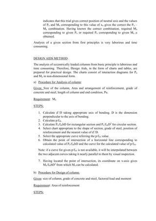 indicates that this trial gives correct position of neutral axis and the values
of Pu and Mu corresponding to this value of xu gives the correct the Pu –
Mu combination. Having known the correct combination, required Mu
corresponding to given Pu or required Pu corresponding to given Mu is
obtained.
Analysis of a given section from first principles is very laborious and time
consuming.
DESIGN AIDS METHOD:
The analysis of eccentrically loaded columns from basic principle is laborious and
time consuming. Therefore, Design Aids, in the form of charts and tables, are
prepared for practical design. The charts consist of interaction diagrams for Pu
and Mu in non-dimensional form.
a) Procedure for Analysis of column:
Given: Size of the column, Area and arrangement of reinforcement, grade of
concrete and steel, length of column and end condition, Pu.
Requirement: Mu
STEPS:
1. Calculate d’/D taking appropriate axis of bending. D is the dimension
perpendicular to the axis of bending.
2. Calculate p/fck.
3. Calculate Pu/fckbD for rectangular section and Pu/fckD2
for circular section.
4. Select chart appropriate to the shape of section, grade of steel, position of
reinforcement and the nearest value of d’/D.
5. Select the appropriate curve referring the p/fck value.
6. Obtain the point of intersection of a horizontal line corresponding to
calculated value of Pu/fckbD and the curve for the calculated value of p/fck.
Note: if a curve for given p/fck is not available, it will be interpolated between
the two adjacent curves taking it nearly parallel to them by visual inspection.
7. Having located the point of intersection, its coordinate on x-axis gives
Mu/fckbD2
from which Mu can be calculated.
b) Procedure for Design of column:
Given: size of column, grade of concrete and steel, factored load and moment
Requirement: Area of reinforcement
STEPS:
 