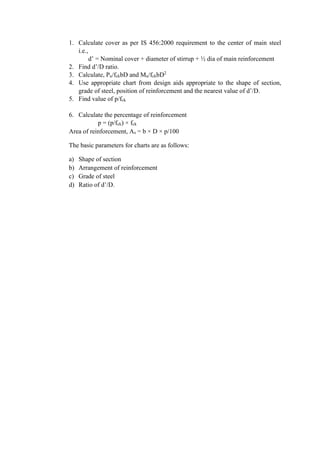 1. Calculate cover as per IS 456:2000 requirement to the center of main steel
i.e.,
d’ = Nominal cover + diameter of stirrup + ½ dia of main reinforcement
2. Find d’/D ratio.
3. Calculate, Pu/fckbD and Mu/fckbD2
4. Use appropriate chart from design aids appropriate to the shape of section,
grade of steel, position of reinforcement and the nearest value of d’/D.
5. Find value of p/fck
6. Calculate the percentage of reinforcement
p = (p/fck) × fck
Area of reinforcement, As = b × D × p/100
The basic parameters for charts are as follows:
a) Shape of section
b) Arrangement of reinforcement
c) Grade of steel
d) Ratio of d’/D.
 