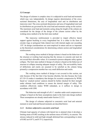 3.2 Concept:
The design of columns is complex since it is subjected to axial load and moments
which may vary independently. Its design requires determination of the cross-
sectional dimensions, the area of longitudinal steel and its distribution and
transverse steel. The cross-sectional dimensions and area of longitudinal steel and
its distribution are governed by the axial load and moments acting on the section.
The maximum axial load and moments acting along the length of the column are
considered for the design of the design of the column section either by the
working stress method or by the limit state method
The transverse reinforcement is provided to impart effective lateral
support against buckling to every longitudinal bar. It is either in the form of
circular rings or polygonal links (lateral ties) with internal angles not exceeding
135º. Its design considerations are semi-empirical in nature and are as important
as the theoretical considerations for determining column section and longitudinal
reinforcement.
The working stress method of design column is based on the behaviour of
the structure at working load ensuring that the stresses in concrete and steel do
not exceed their allowable values. It is assumed to possess adequate safety against
collapse. The limit state method of design of column is based on the behaviour of
structure at collapse ensuring adequate margin of safety. The serviceability limits
of deflections and cracks are assumed to be satisfied as the column being
primarily a compression member has very small deflection and cracks.
The working stress method of design is not covered in this section, not
only because of the fact that it has become obsolete, but also because the Code
(Cl. B 4.3) makes it mandatory that designs for eccentric compression by WSM,
based on ‘cracked section’ analysis should be further checked for their strength
under ultimate load conditions to ensure the desired margin of safety. This
condition effectively makes WSM redundant, as it suffices to design in
accordance with LSM.
The behaviour and strength of a R. C. member under axial compression at
collapse is based on the basic assumptions made in the limit state design method.
These assumptions are already stated under Section 2.2.2.2.
The design of columns subjected to concentric axial load and uniaxial
moment or axial load and biaxial moments are described below:
3.2.1 Sections subjected to concentric axial load:
Ultimate load capacity of column with lateral ties is attained when it develops a
limiting strain of 0.002 resulting in the uniform stress of 0.446 fck in concrete. The
stresses induced in mild and high strength deformed bars corresponding to strain
of 0.002 are 0.87 fy and 0.75 fy respectively.
 