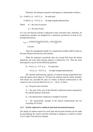 Therefore, the ultimate concentric load capacity is determined as follows.
Puz = 0.446 fck Ac + 0.87 fy As for mild steel
= 0.446 fck Ac + 0.75 fy As for high strength deformed bars
Where Ac = the area of concrete
As = the area of steel
It is very rare that the column is subjected to truly concentric load. Therefore, all
compression members are designed for a minimum eccentricity of load in two
principal directional.
𝑒 𝑚𝑖𝑛 =
𝑢𝑛𝑠𝑢𝑝𝑝𝑜𝑟𝑡𝑒𝑑 𝑙𝑒𝑛𝑔𝑡ℎ 𝑜𝑓 𝑐𝑜𝑙𝑢𝑚𝑛
500
+
𝑙𝑎𝑡𝑒𝑟𝑎𝑙 𝑑𝑖𝑚𝑒𝑛𝑠𝑖𝑜𝑛
30
≥ 20 mm
where the unsupported length of a compression member shall be taken as
the clear distance between the end restraints.
When the minimum eccentricity does not exceed 0.05 times the lateral
dimension, the axial load carrying capacity is reduced by 11%. Then the axial
load capacity is given by the following equations.
Pu = 0.4 fck Ac + 0.77 fy As for mild steel
= 0.4 fck Ac + 0.67 fy As for high strength deformed bars
The ultimate load-carrying capacity of columns having longitudinal bars
tied with spirals can be taken as 1.05 times the ultimate load for similar members
with lateral ties, provided the ratio of volume of helical reinforcement to the
volume of core is not less than 0.36 (Ag /Ac – 1.0) fck /fy where,
Ag = the gross area of section
Ac = the area of the core of the helically reinforced column measured to
the outside diameter of the helix
fck = the characteristic compressive strength of concrete
fy = the characteristic strength of the helical reinforcement but not
exceeding 415 N/mm2
3.2.1 Section subjected to combined axial load and uniaxial moment:
The design of column section for axial load and uni-axial moment can be made
by preassigning the section and then checking its adequacy as stated in section
2.4.2.2 under Trial and Error method.
 