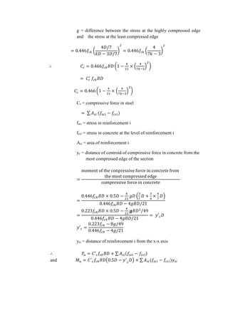 g = difference between the stress at the highly compressed edge
and the stress at the least compressed edge
= 0.446𝑓𝑐𝑘 (
4𝐷/7
𝑘𝐷 − 3𝐷/7
)
2
= 0.446𝑓𝑐𝑘 (
4
7𝑘 − 3
)
2
∴ 𝐶𝑐 = 0.466𝑓𝑐𝑘 𝐵𝐷 (1 −
4
21
× (
4
7𝑘−3
)
2
)
= 𝐶𝑐
′
𝑓𝑐𝑘 𝐵𝐷
𝐶𝑐
,
= 0.466 (1 −
4
21
× (
4
7𝑘−3
)
2
)
Cs = compressive force in steel
= ∑ 𝐴 𝑠𝑖 (𝑓𝑠𝑐𝑖 − 𝑓𝑐𝑐𝑖)
fsci = stress in reinforcement i
fcci = stress in concrete at the level of reinforcement i
Asi = area of reinforcement i
yc = distance of centroid of compressive force in concrete from the
most compressed edge of the section
=
moment of the conpressive force in concrete from
the most compressed edge
compressive force in concrete
=
0.446𝑓𝑐𝑘 𝐵𝐷 × 0.5𝐷 −
4
21
𝑔𝐷 (
3
7
𝐷 +
3
4
×
4
7
𝐷)
0.446𝑓𝑐𝑘 𝐵𝐷 − 4𝑔𝐵𝐷/21
=
0.223𝑓𝑐𝑘 𝐵𝐷 × 0.5𝐷 −
4
21
𝒈𝐵𝐷2
/49
0.446𝑓𝑐𝑘 𝐵𝐷 − 4𝑔𝐵𝐷/21
= 𝑦′ 𝑐 𝐷
𝑦′ 𝑐 =
0.223𝑓𝑐𝑘 − 8𝑔/49
0.446𝑓𝑐𝑘 − 4𝑔/21
ysi = distance of reinforcement i from the x-x axis
∴ 𝑃𝑢 = 𝐶′ 𝑐 𝑓𝑐𝑘 𝐵𝐷 + ∑ 𝐴 𝑠𝑖(𝑓𝑠𝑐𝑖 − 𝑓𝑐𝑐𝑖)
and 𝑀 𝑢 = 𝐶′
𝑐 𝑓𝑐𝑘 𝐵𝐷(0.5𝐷 − 𝑦′
𝑐
𝐷) + ∑ 𝐴 𝑠𝑖(𝑓𝑠𝑐𝑖 − 𝑓𝑐𝑐𝑖)𝑦𝑠𝑖
 
