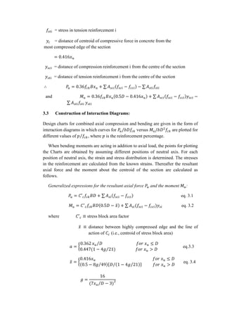 𝑓𝑠𝑡𝑖 = stress in tension reinforcement i
𝑦𝑐 = distance of centroid of compressive force in concrete from the
most compressed edge of the section
= 0.416𝑥 𝑢
𝑦𝑠𝑐𝑖 = distance of compression reinforcement i from the centre of the section
𝑦𝑠𝑡𝑖 = distance of tension reinforcement i from the centre of the section
∴ 𝑃𝑢 = 0.36𝑓𝑐𝑘 𝐵𝑥 𝑢 + ∑ 𝐴 𝑠𝑐𝑖(𝑓𝑠𝑐𝑖 − 𝑓𝑐𝑐𝑖) − ∑ 𝐴 𝑠𝑡𝑖 𝑓𝑠𝑡𝑖
and 𝑀 𝑢 = 0.36𝑓𝑐𝑘 𝐵𝑥 𝑢(0.5𝐷 − 0.416𝑥 𝑢) + ∑ 𝐴 𝑠𝑐𝑖(𝑓𝑠𝑐𝑖 − 𝑓𝑐𝑐𝑖)𝑦𝑠𝑐𝑖 −
∑ 𝐴 𝑠𝑡𝑖 𝑓𝑠𝑡𝑖 𝑦𝑠𝑡𝑖
3.3 Construction of Interaction Diagrams:
Design charts for combined axial compression and bending are given in the form of
interaction diagrams in which curves for 𝑃𝑢/𝑏𝐷𝑓𝑐𝑘 versus 𝑀 𝑢/𝑏𝐷2
𝑓𝑐𝑘 are plotted for
different values of 𝑝 𝑓𝑐𝑘⁄ , where 𝑝 is the reinforcement percentage.
When bending moments are acting in addition to axial load, the points for plotting
the Charts are obtained by assuming different positions of neutral axis. For each
position of neutral axis, the strain and stress distribution is determined. The stresses
in the reinforcement are calculated from the known strains. Thereafter the resultant
axial force and the moment about the centroid of the section are calculated as
follows.
Generalized expressions for the resultant axial force 𝑃𝑢 and the moment 𝑀 𝑢:
𝑃𝑢 = 𝐶′ 𝑐 𝑓𝑐𝑘 𝐵𝐷 + ∑ 𝐴 𝑠𝑖(𝑓𝑠𝑐𝑖 − 𝑓𝑐𝑐𝑖) eq. 3.1
𝑀 𝑢 = 𝐶′
𝑐 𝑓𝑐𝑘 𝐵𝐷(0.5𝐷 − 𝑥̅) + ∑ 𝐴 𝑠𝑖(𝑓𝑠𝑐𝑖 − 𝑓𝑐𝑐𝑖)𝑦𝑠𝑖 eq. 3.2
where 𝐶′ 𝑐 ≡ stress block area factor
𝑥̅ ≡ distance between highly compressed edge and the line of
action of 𝐶𝑐 (i.e., centroid of stress block area)
𝑎 = {
0.362 𝑥 𝑢 𝐷⁄ 𝑓𝑜𝑟 𝑥 𝑢 ≤ 𝐷
0.447(1 − 4𝑔 21) 𝑓𝑜𝑟 𝑥 𝑢 > 𝐷⁄
} eq.3.3
𝑥̅ = {
0.416𝑥 𝑢 𝑓𝑜𝑟 𝑥 𝑢 ≤ 𝐷
(0.5 − 8𝑔 49⁄ ){𝐷 (1 − 4𝑔 21⁄ )⁄ } 𝑓𝑜𝑟 𝑥 𝑢 > 𝐷
} eq. 3.4
𝑔 =
16
(7𝑥 𝑢 𝐷 − 3)⁄ 2
 
